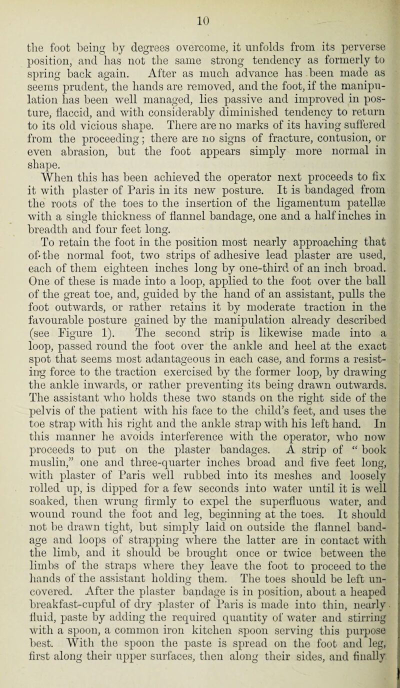 the foot being by degrees overcome, it unfolds from its perverse position, and has not the same strong tendency as formerly to spring back again. After as much advance has been made as seems prudent, the hands are removed, and the foot, if the manipu¬ lation has been well managed, lies passive and improved in pos¬ ture, flaccid, and with considerably diminished tendency to return to its old vicious shape. There are no marks of its having suffered from the proceeding; there are no signs of fracture, contusion, or even abrasion, but the foot appears simply more normal in shape. When this has been achieved the operator next proceeds to fix it with plaster of Paris in its new posture. It is bandaged from the roots of the toes to the insertion of the ligamentum patellae with a single thickness of flannel bandage, one and a half inches in breadth and four feet long. To retain the foot in the position most nearly approaching that of* the normal foot, two strips of adhesive lead plaster are used, each of them eighteen inches long by one-third of an inch broad. One of these is made into a loop, applied to the foot over the ball of the great toe, and, guided by the hand of an assistant, pulls the foot outwards, or rather retains it by moderate traction in the favourable posture gained by the manipulation already described (see Figure 1). The second strip is likewise made into a loop, passed round the foot over the ankle and heel at the exact spot that seems most adantageous in each case, and forms a resist¬ ing force to the traction exercised by the former loop, by drawing the ankle inwards, or rather preventing its being drawn outwards. The assistant who holds these two stands on the right side of the pelvis of the patient with his face to the child’s feet, and uses the toe strap with his right and the ankle strap with his left hand. In this manner he avoids interference with the operator, who now proceeds to put on the plaster bandages. A strip of “ book muslin,” one and three-quarter inches broad and five feet long, with plaster of Paris well rubbed into its meshes and loosely rolled up, is dipped for a few seconds into water until it is well soaked, then wrung firmly to expel the superfluous water, and wound round the foot and leg, beginning at the toes. It should not be drawn tight, but simply laid on outside the flannel band¬ age and loops of strapping where the latter are in contact with the limb, and it should be brought once or twice between the limbs of the straps where they leave the foot to proceed to the hands of the assistant holding them. The toes should be left un¬ covered. After the plaster bandage is in position, about a heaped breakfast-cupful of dry plaster of Paris is made into thin, nearly • fluid, paste by adding the required quantity of water and stirring with a spoon, a common iron kitchen spoon serving this purpose best. With the spoon the paste is spread on the foot and leg, first along their upper surfaces, then along their sides, and finally