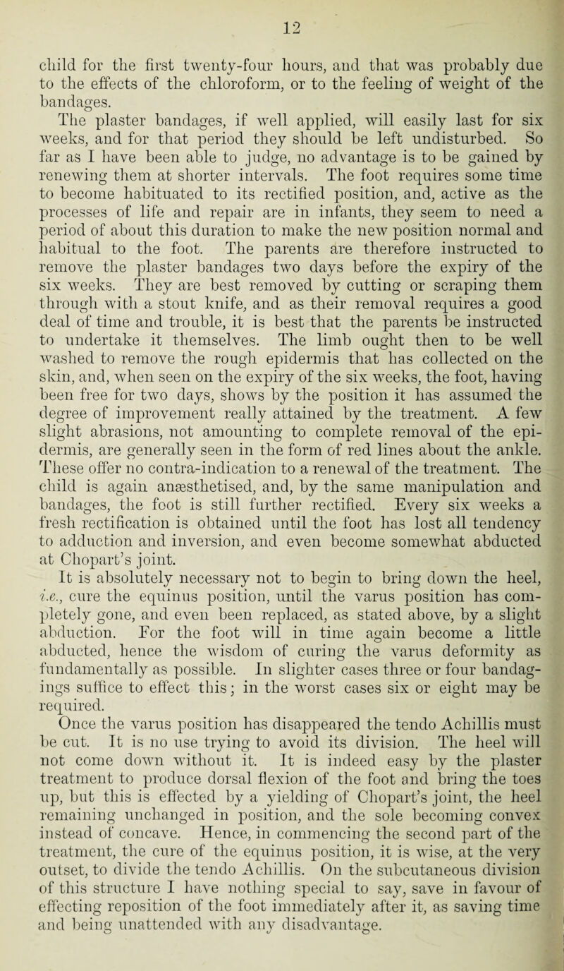 child for the first twenty-four hours, and that was probably due to the effects of the chloroform, or to the feeling of weight of the bandages. The plaster bandages, if well applied, will easily last for six weeks, and for that period they should be left undisturbed. So far as I have been able to judge, no advantage is to be gained by renewing them at shorter intervals. The foot requires some time to become habituated to its rectified position, and, active as the processes of life and repair are in infants, they seem to need a period of about this duration to make the new position normal and habitual to the foot. The parents are therefore instructed to remove the plaster bandages two days before the expiry of the six weeks. They are best removed by cutting or scraping them through with a stout knife, and as their removal requires a good deal of time and trouble, it is best that the parents be instructed to undertake it themselves. The limb ought then to be well washed to remove the rough epidermis that has collected on the skin, and, when seen on the expiry of the six weeks, the foot, having been free for two days, shows by the position it has assumed the degree of improvement really attained by the treatment. A few slight abrasions, not amounting to complete removal of the epi¬ dermis, are generally seen in the form of red lines about the ankle. These offer no contra-indication to a renewal of the treatment. The child is again anaesthetised, and, by the same manipulation and bandages, the foot is still further rectified. Every six weeks a fresh rectification is obtained until the foot has lost all tendency to adduction and inversion, and even become somewhat abducted at Chopart’s joint. It is absolutely necessary not to begin to bring down the heel, i.e., cure the equinus position, until the varus position has com¬ pletely gone, and even been replaced, as stated above, by a slight abduction. For the foot will in time again become a little abducted, hence the wisdom of curing the varus deformity as fundamentally as possible. In slighter cases three or four bandag- ings suffice to effect this; in the worst cases six or eight may be required. Once the varus position has disappeared the tendo Achillis must be cut. It is no use trying to avoid its division. The heel will not come down without it. It is indeed easy by the plaster treatment to produce dorsal flexion of the foot and bring the toes up, but this is effected by a yielding of Chopart’s joint, the heel remaining unchanged in position, and the sole becoming convex instead of concave. Hence, in commencing the second part of the treatment, the cure of the equinus position, it is wise, at the very outset, to divide the tendo Achillis. On the subcutaneous division of this structure I have nothing special to say, save in favour of effecting reposition of the foot immediately after it, as saving time and being unattended with any disadvantage.