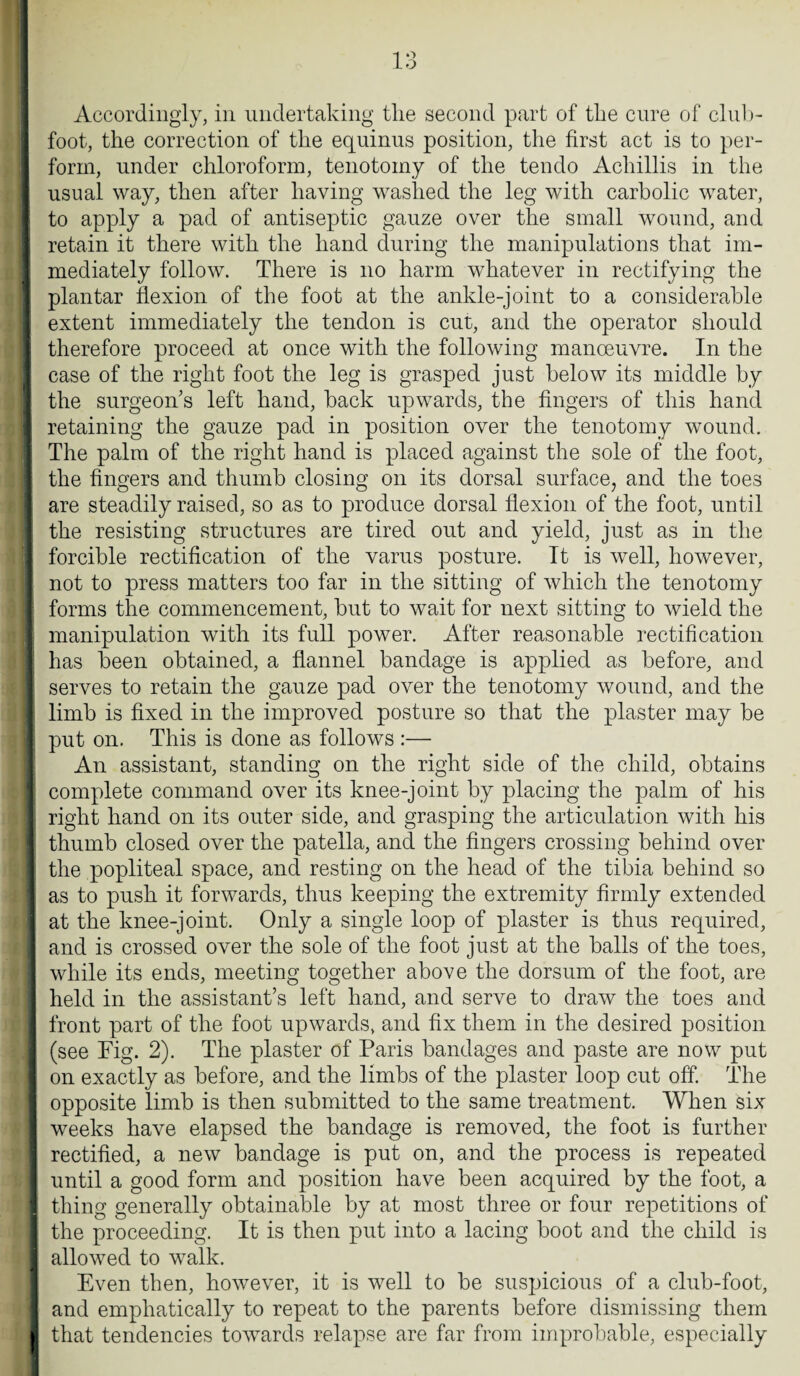 Accordingly, in undertaking tlie second part of the cure of club¬ foot, the correction of the equinus position, the first act is to per¬ form, under chloroform, tenotomy of the tendo Achillis in the usual way, then after having washed the leg with carbolic water, to apply a pad of antiseptic gauze over the small wound, and retain it there with the hand during the manipulations that im¬ mediately follow. There is no harm whatever in rectifying the plantar flexion of the foot at the ankle-joint to a considerable extent immediately the tendon is cut, and the operator should therefore proceed at once with the following manoeuvre. In the case of the right foot the leg is grasped just below its middle by the surgeon's left hand, back upwards, the fingers of this hand retaining the gauze pad in position over the tenotomy wound. The palm of the right hand is placed against the sole of the foot, the fingers and thumb closing on its dorsal surface, and the toes are steadily raised, so as to produce dorsal flexion of the foot, until the resisting structures are tired out and yield, just as in the forcible rectification of the varus posture. It is well, however, not to press matters too far in the sitting of which the tenotomy forms the commencement, but to wait for next sitting to wield the manipulation with its full power. After reasonable rectification has been obtained, a flannel bandage is applied as before, and I serves to retain the gauze pad over the tenotomy wound, and the j limb is fixed in the improved posture so that the plaster may be ; put on. This is done as follows :— An assistant, standing on the right side of the child, obtains ; complete command over its knee-joint by placing the palm of his right hand on its outer side, and grasping the articulation with his thumb closed over the patella, and the fingers crossing behind over the popliteal space, and resting on the head of the tibia behind so as to push it forwards, thus keeping the extremity firmly extended at the knee-joint. Only a single loop of plaster is thus required, and is crossed over the sole of the foot just at the balls of the toes, while its ends, meeting together above the dorsum of the foot, are held in the assistant’s left hand, and serve to draw the toes and front part of the foot upwards, and fix them in the desired position (see Fig. 2). The plaster of Paris bandages and paste are now put on exactly as before, and the limbs of the plaster loop cut off. The opposite limb is then submitted to the same treatment. When six weeks have elapsed the bandage is removed, the foot is further rectified, a new bandage is put on, and the process is repeated until a good form and position have been acquired by the foot, a thing generally obtainable by at most three or four repetitions of the proceeding. It is then put into a lacing boot and the child is allowed to walk. Even then, however, it is well to be suspicious of a club-foot, and emphatically to repeat to the parents before dismissing them I that tendencies towards relapse are far from improbable, especially