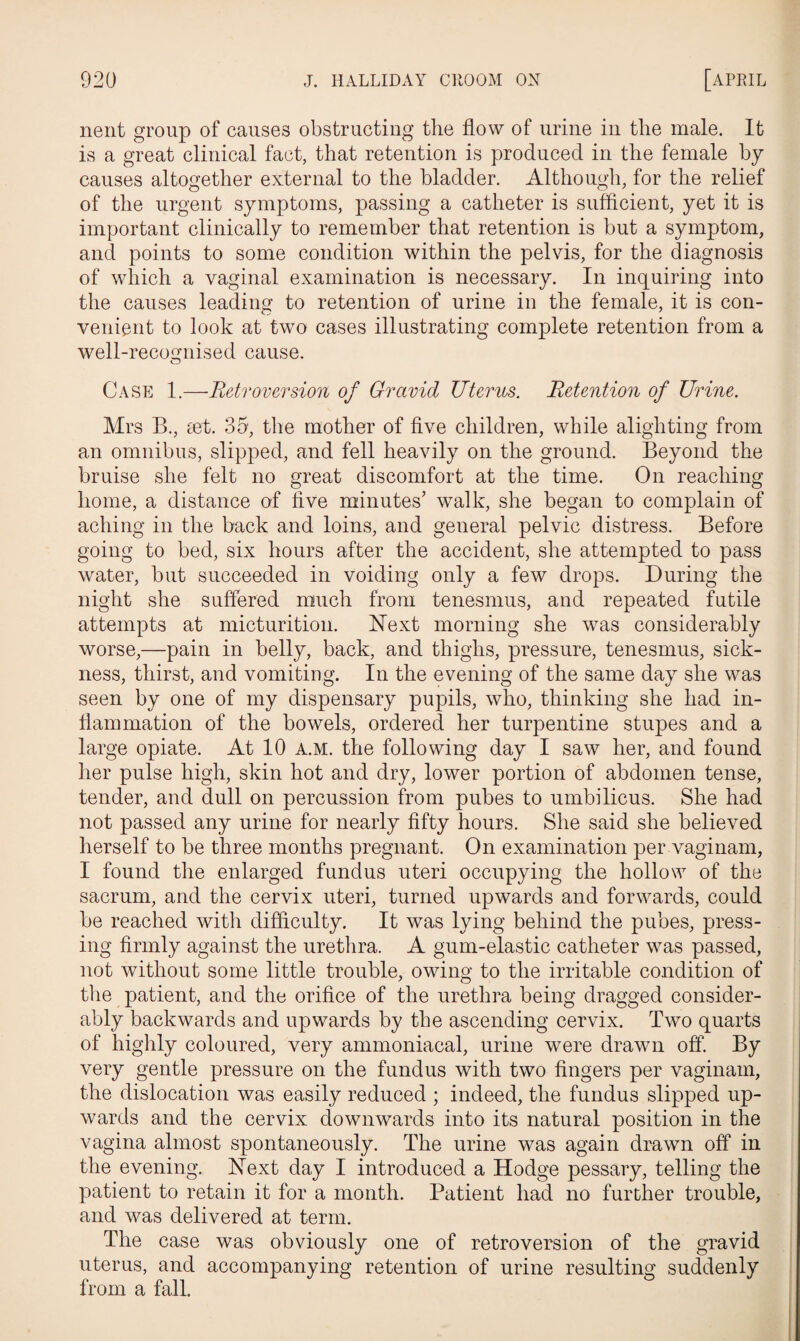 nent group of causes obstructing the flow of urine in the male. It is a great clinical fact, that retention is produced in the female by causes altogether external to the bladder. Although, for the relief of the urgent symptoms, passing a catheter is sufficient, yet it is important clinically to remember that retention is but a symptom, and points to some condition within the pelvis, for the diagnosis of which a vaginal examination is necessary. In inquiring into the causes leading to retention of urine in the female, it is con¬ venient to look at two cases illustrating complete retention from a well-recognised cause. Case 1.—Retroversion of Gravid Uterus. Retention of Urine. Mrs R, iet. 35, the mother of five children, while alighting from an omnibus, slipped, and fell heavily on the ground. Beyond the bruise she felt no great discomfort at the time. On reaching home, a distance of five minutes’ walk, she began to complain of aching in the back and loins, and general pelvic distress. Before going to bed, six hours after the accident, she attempted to pass water, but succeeded in voiding only a few drops. During the night she suffered much from tenesmus, and repeated futile attempts at micturition. Next morning she was considerably worse,—pain in belly, back, and thighs, pressure, tenesmus, sick¬ ness, thirst, and vomiting. In the evening of the same day she was seen by one of my dispensary pupils, who, thinking she had in¬ flammation of the bowels, ordered her turpentine stupes and a large opiate. At 10 a.m. the following day I saw her, and found her pulse high, skin hot and dry, lower portion of abdomen tense, tender, and dull on percussion from pubes to umbilicus. She had not passed any urine for nearly fifty hours. She said she believed herself to be three months pregnant. On examination per vaginam, I found the enlarged fundus uteri occupying the hollow of the sacrum, and the cervix uteri, turned upwards and forwards, could be reached with difficulty. It was lying behind the pubes, press¬ ing firmly against the urethra. A gum-elastic catheter was passed, not without some little trouble, owing to the irritable condition of the patient, and the orifice of the urethra being dragged consider¬ ably backwards and upwards by the ascending cervix. Two quarts of highly coloured, very ammoniacal, urine were drawn off. By very gentle pressure on the fundus with two fingers per vaginam, the dislocation was easily reduced ; indeed, the fundus slipped up¬ wards and the cervix downwards into its natural position in the vagina almost spontaneously. The urine was again drawn off in the evening. Hext day I introduced a Hodge pessary, telling the patient to retain it for a month. Patient had no further trouble, and was delivered at term. The case was obviously one of retroversion of the gravid uterus, and accompanying retention of urine resulting suddenly from a fall.