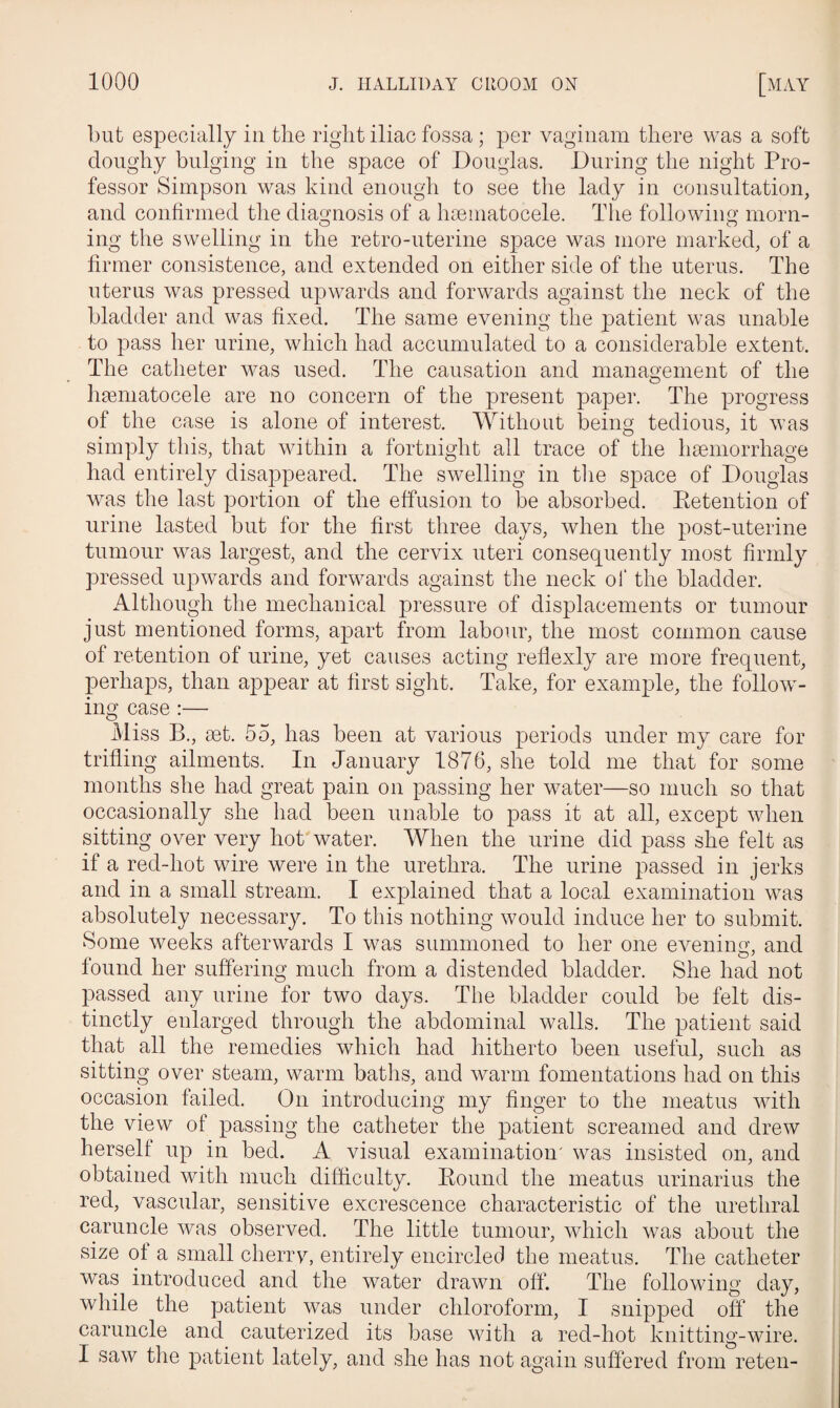 but especially in tlie right iliac fossa; per vaginam there was a soft doughy bulging in the space of Douglas. During the night Pro¬ fessor Simpson was kind enough to see the lady in consultation, and confirmed the diagnosis of a hsematocele. The following morn¬ ing the swelling in the retro-uterine space was more marked, of a firmer consistence, and extended on either side of the uterus. The uterus was pressed upwards and forwards against the neck of the bladder and was fixed. The same evening the patient was unable to pass her urine, which had accumulated to a considerable extent. The catheter was used. The causation and management of the hematocele are no concern of the present paper. The progress of the case is alone of interest. Without being tedious, it was simply this, that within a fortnight all trace of the hemorrhage had entirely disappeared. The swelling in the space of Douglas was the last portion of the effusion to be absorbed. Retention of urine lasted but for the first three days, when the post-uterine tumour was largest, and the cervix uteri consequently most firmly pressed upwards and forwards against the neck of the bladder. Although the mechanical pressure of displacements or tumour just mentioned forms, apart from labour, the most common cause of retention of urine, yet causes acting reflexly are more frequent, perhaps, than appear at first sight. Take, for example, the follow¬ ing case :— Miss B., ret. 55, has been at various periods under my care for trifling ailments. In January 1876, she told me that for some months she had great pain on passing her water—so much so that occasionally she had been unable to pass it at all, except when sitting over very hot water. When the urine did pass she felt as if a red-hot wire were in the urethra. The urine passed in jerks and in a small stream. I explained that a local examination was absolutely necessary. To this nothing would induce her to submit. Some weeks afterwards I was summoned to her one evening', and found her suffering much from a distended bladder. She had not passed any urine for two days. The bladder could be felt dis¬ tinctly enlarged through the abdominal walls. The patient said that all the remedies which had hitherto been useful, such as sitting over steam, warm baths, and warm fomentations had on this occasion failed. On introducing my finger to the meatus with the view of passing the catheter the patient screamed and drew hersell up in bed. A visual examination' was insisted on, and obtained with much difficulty. Round the meatus urinarius the red, vascular, sensitive excrescence characteristic of the urethral caruncle was observed. The little tumour, which was about the size ot a small cherry, entirely encircled the meatus. The catheter was introduced and the water drawn off. The following day, while the patient was under chloroform, I snipped off the caruncle and cauterized its base with a red-hot knitting-wire. I saw the patient lately, and she has not again suffered from reten-