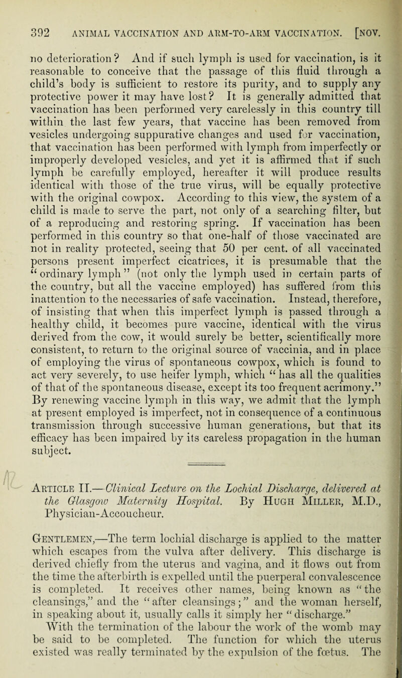 do deterioration ? And if such lymph is used for vaccination, is it reasonable to conceive that the passage of this fluid through a child’s body is sufficient to restore its purity, and to supply any protective power it may have lost? It is generally admitted that vaccination has been performed very carelessly in this country till within the last few years, that vaccine has been removed from vesicles undergoing suppurative changes and used for vaccination, that vaccination has been performed with lymph from imperfectly or improperly developed vesicles, and yet it is affirmed that if such lymph be carefully employed, hereafter it will produce results identical with those of the true virus, will be equally protective with the original cowpox. According to this view, the system of a child is made to serve the part, not only of a searching filter, but of a reproducing and restoring spring. If vaccination has been performed in this country so that one-half of those vaccinated are not in reality protected, seeing that 50 per cent, of all vaccinated persons present imperfect cicatrices, it is presumable that the u ordinary lymph ” (not only the lymph used in certain parts of the country, but all the vaccine employed) has suffered from this inattention to the necessaries of safe vaccination. Instead, therefore, of insisting that when this imperfect lymph is passed through a healthy child, it becomes pure vaccine, identical with the virus derived from the cow, it would surely be better, scientifically more consistent, to return to the original source of vaccinia, and in place of employing the virus of spontaneous cowpox, which is found to act very severely, to use heifer lymph, which u has all the qualities of that of the spontaneous disease, except its too frequent acrimony.” By renewing vaccine lymph in this way, we admit that the lymph at present employed is imperfect, not in consequence of a continuous transmission through successive human generations, but that its efficacy has been impaired by its careless propagation in the human subject. Article II.—Clinical Lecture on the Lochial Discharge, delivered at the Glasgow Maternity Hospital. By Hugh Miller, M.I)., Physician-Accoucheur. Gentlemen,—The term lochial discharge is applied to the matter which escapes from the vulva after delivery. This discharge is derived chiefly from the uterus and vagina, and it flows out from the time the afterbirth is expelled until the puerperal convalescence is completed. It receives other names, being known as “ the cleansings,” and the u after cleansings; ” and the woman herself, in speaking about it, usually calls it simply her “ discharge.” With the termination of the labour the work of the womb may be said to be completed. The function for which the uterus existed was really terminated by the expulsion of the foetus. The
