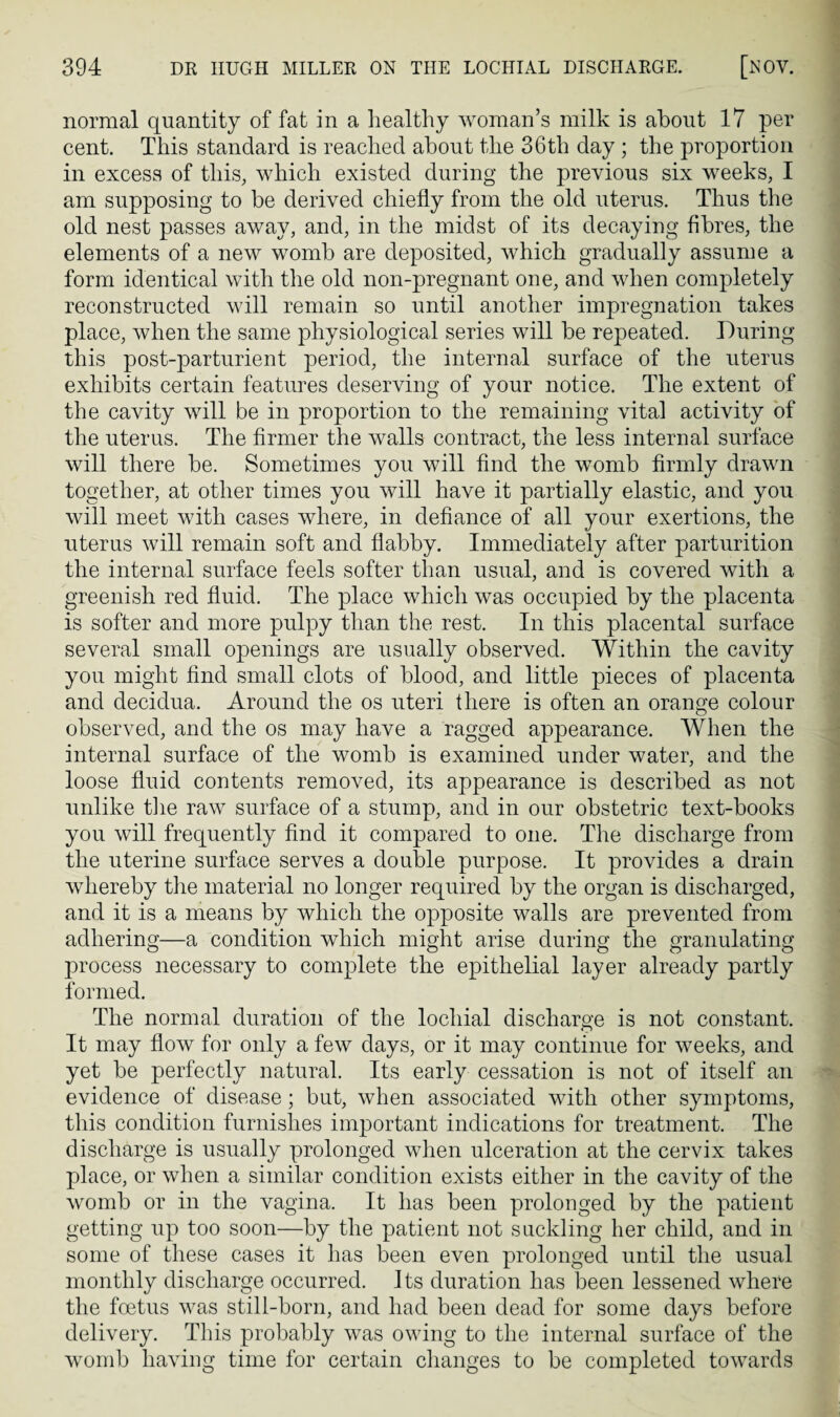 normal quantity of fat in a healthy woman’s milk is about 17 per cent. This standard is reached about the 36th day ; the proportion in excess of this, which existed during the previous six weeks, I am supposing to be derived chiefly from the old uterus. Thus the old nest passes away, and, in the midst of its decaying fibres, the elements of a new womb are deposited, which gradually assume a form identical with the old non-pregnant one, and when completely reconstructed will remain so until another impregnation takes place, when the same physiological series will be repeated. During this post-parturient period, the internal surface of the uterus exhibits certain features deserving of your notice. The extent of the cavity will be in proportion to the remaining vital activity of the uterus. The firmer the walls contract, the less internal surface will there be. Sometimes you will find the womb firmly drawn together, at other times you will have it partially elastic, and you will meet with cases where, in defiance of all your exertions, the uterus will remain soft and flabby. Immediately after parturition the internal surface feels softer than usual, and is covered with a greenish red fluid. The place which was occupied by the placenta is softer and more pulpy than the rest. In this placental surface several small openings are usually observed. Within the cavity you might find small clots of blood, and little pieces of placenta and decidua. Around the os uteri there is often an orange colour observed, and the os may have a ragged appearance. When the internal surface of the womb is examined under water, and the loose fluid contents removed, its appearance is described as not unlike the raw surface of a stump, and in our obstetric text-books you will frequently find it compared to one. The discharge from the uterine surface serves a double purpose. It provides a drain whereby the material no longer required by the organ is discharged, and it is a means by which the opposite walls are prevented from adhering—a condition which might arise during the granulating process necessary to complete the epithelial layer already partly formed. The normal duration of the locliial discharge is not constant. It may flow for only a few days, or it may continue for weeks, and yet be perfectly natural. Its early cessation is not of itself an evidence of disease; but, when associated with other symptoms, this condition furnishes important indications for treatment. The discharge is usually prolonged when ulceration at the cervix takes place, or when a similar condition exists either in the cavity of the womb or in the vagina. It has been prolonged by the patient getting up too soon—by the patient not suckling her child, and in some of these cases it has been even prolonged until the usual monthly discharge occurred. Its duration has been lessened where the foetus was still-born, and had been dead for some days before delivery. This probably was owing to the internal surface of the womb having time for certain changes to be completed towards