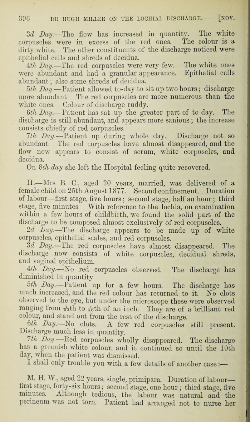 6d Day.—The flow has increased in quantity. The white corpuscles were in excess of the red ones. The colour is a dirty white. The other constituents of the discharge noticed were epithelial cells and shreds of decidua. 4£h Day.—The red corpuscles were ver}^ few. The white ones were abundant and had a granular appearance. Epithelial cells abundant; also some shreds of decidua. 5th Day.—Patient allowed to-day to sit up two hours; discharge more abundant The red corpuscles are more numerous than the white ones. Colour of discharge ruddy. 6th Day.—Patient has sat up the greater part of to day. The discharge is still abundant, and appears more sanious ; the increase consists chiefly of red corpuscles. *lth Day.—Patient up during whole day. Discharge not so abundant. The red corpuscles have almost disappeared, and the flow now appears to consist of serum, white corpuscles, and decidua. On Sth day she left the Hospital feeling quite recovered. II.—Mrs B. C., aged 20 years, married, was delivered of a female child on 25th August 1877. Second confinement. Duration of labour—first stage, five hours ; second stage, half an hour; third stage, five minutes. With reference to the lochia, on examination within a few hours of childbirth, we found the solid part of the discharge to be composed almost exclusively of red corpuscles. 2d Day.—The discharge appears to be made up of white corpuscles, epithelial scales, and red corpuscles. 3d Day.—The red corpuscles have almost disappeared. The discharge now consists of white corpuscles, decidual shreds, and vaginal epithelium. 4th Day.—No red corpuscles observed. The discharge has diminished in quantity 5th Day.—Patient up for a few hours. The discharge has much increased, and the red colour has returned to it. No clots observed to the eye, but under the microscope these were observed ranging from A>th to Ath of an inch. They are of a brilliant red colour, and stand out from the rest of the discharge. 6th Day.—No clots. A few red corpuscles still present. Discharge much less in quantity. 7th Day.—Ked corpuscles wholly disappeared. The discharge has a greenish white colour, and it continued so until the 10th day, when the patient was dismissed. I shall only trouble you with a few details of another case:— M. H. W., aged 22 years, single, primipara. Duration of labour— first stage, forty-six hours ; second stage, one hour; third stage, five minutes. Although tedious, the labour was natural and the perineum was not torn. Patient had arranged not to nurse her