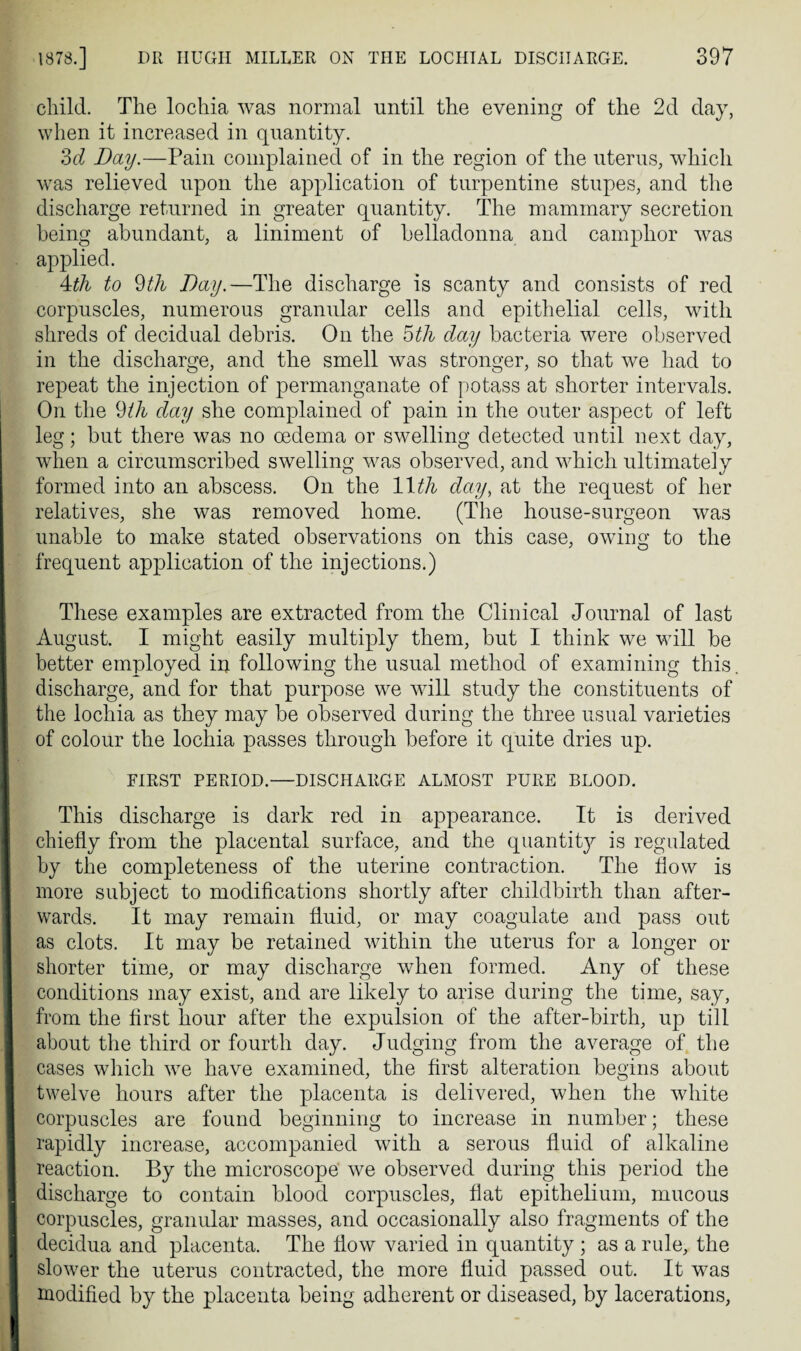 child. The lochia was normal until the evening of the 2d day, when it increased in quantity. 3(7 Day.—Pain complained of in the region of the uterus, which was relieved upon the application of turpentine stupes, and the discharge returned in greater quantity. The mammary secretion being abundant, a liniment of belladonna and camphor was applied. 4th to 9th Day.—The discharge is scanty and consists of red corpuscles, numerous granular cells and epithelial cells, with shreds of decidual debris. On the 5th day bacteria were observed in the discharge, and the smell was stronger, so that we had to repeat the injection of permanganate of potass at shorter intervals. On the 9th day she complained of pain in the outer aspect of left leg; but there was no oedema or swelling detected until next day, when a circumscribed swelling was observed, and which ultimately formed into an abscess. On the 11 .th day, at the request of her relatives, she was removed home. (The house-surgeon was unable to make stated observations on this case, owing to the frequent application of the injections.) These examples are extracted from the Clinical Journal of last August. I might easily multiply them, but I think we will be better employed in following the usual method of examining this, discharge, and for that purpose we will study the constituents of the lochia as they may be observed during the three usual varieties of colour the lochia passes through before it quite dries up. FIRST PERIOD.—DISCHARGE ALMOST PURE BLOOD. This discharge is dark red in appearance. It is derived chiefly from the placental surface, and the quantit}^ is regulated by the completeness of the uterine contraction. The flow is more subject to modifications shortly after childbirth than after¬ wards. It may remain fluid, or may coagulate and pass out as clots. It may be retained within the uterus for a longer or shorter time, or may discharge when formed. Any of these conditions may exist, and are likely to arise during the time, say, from the first hour after the expulsion of the after-birth, up till about the third or fourth day. Judging from the average of the cases which we have examined, the first alteration begins about twelve hours after the placenta is delivered, when the white corpuscles are found beginning to increase in number; these rapidly increase, accompanied with a serous fluid of alkaline reaction. By the microscope we observed during this period the discharge to contain blood corpuscles, flat epithelium, mucous corpuscles, granular masses, and occasionally also fragments of the decidua and placenta. The flow varied in quantity ; as a rule, the slower the uterus contracted, the more fluid passed out. It was modified by the placenta being adherent or diseased, by lacerations,