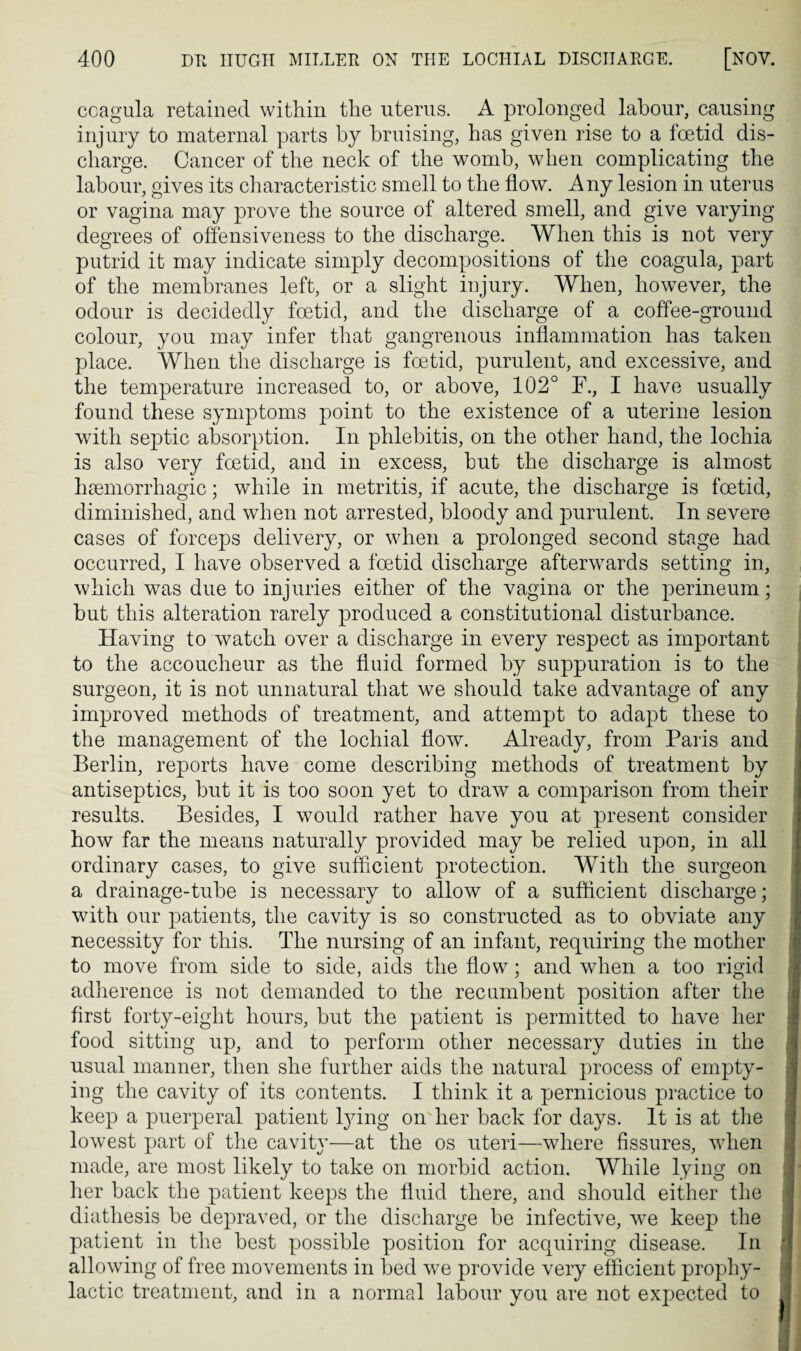 ccagula retained within the uterus. A prolonged labour, causing injury to maternal parts by bruising, has given rise to a foetid dis¬ charge. Cancer of the neck of the womb, when complicating the labour, gives its characteristic smell to the flow. Any lesion in uterus or vagina may prove the source of altered smell, and give varying degrees of offensiveness to the discharge. When this is not very putrid it may indicate simply decompositions of the coagula, part of the membranes left, or a slight injury. When, however, the odour is decidedly foetid, and the discharge of a coffee-ground colour, you may infer that gangrenous inflammation has taken place. When the discharge is foetid, purulent, and excessive, and the temperature increased to, or above, 102° F., I have usually found these symptoms point to the existence of a uterine lesion with septic absorption. In phlebitis, on the other hand, the lochia is also very foetid, and in excess, but the discharge is almost haemorrhagic; while in metritis, if acute, the discharge is foetid, diminished, and when not arrested, bloody and purulent. In severe cases of forceps delivery, or when a prolonged second stage had occurred, I have observed a foetid discharge afterwards setting in, which was due to injuries either of the vagina or the perineum; but this alteration rarely produced a constitutional disturbance. Having to watch over a discharge in every respect as important to the accoucheur as the fluid formed by suppuration is to the surgeon, it is not unnatural that we should take advantage of any improved methods of treatment, and attempt to adapt these to the management of the lochial flow. Already, from Paris and Berlin, reports have come describing methods of treatment by antiseptics, but it is too soon yet to draw a comparison from their results. Besides, I would rather have you at present consider how far the means naturally provided may be relied upon, in all ordinary cases, to give sufficient protection. With the surgeon a drainage-tube is necessary to allow of a sufficient discharge; with our patients, the cavity is so constructed as to obviate any necessity for this. The nursing of an infant, requiring the mother to move from side to side, aids the flow; and when a too rigid I adherence is not demanded to the recumbent position after the j first forty-eight hours, but the patient is permitted to have her | food sitting up, and to perform other necessary duties in the i usual manner, then she further aids the natural process of empty¬ ing the cavity of its contents. I think it a pernicious practice to keep a puerperal patient lying on her back for days. It is at the lowest part of the cavity—at the os uteri—where fissures, wdien made, are most likely to take on morbid action. While lying on .{■ her back the patient keeps the fluid there, and should either the diathesis be depraved, or the discharge be infective, we keep the patient in the best possible position for acquiring disease. In j allowing of free movements in bed w7e provide very efficient prophy¬ lactic treatment, and in a normal labour you are not expected to j