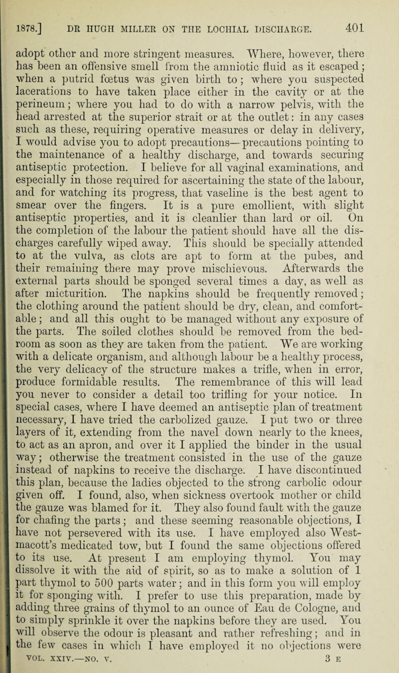 adopt other and more stringent measures. Where, however, there has been an offensive smell from the amniotic fluid as it escaped; when a putrid foetus was given birth to ; where you suspected lacerations to have taken place either in the cavity or at the perineum; where you had to do with a narrow pelvis, with the head arrested at the superior strait or at the outlet: in any cases such as these, requiring operative measures or delay in delivery, I would advise you to adopt precautions—precautions pointing to the maintenance of a healthy discharge, and towards securing antiseptic protection. I believe for all vaginal examinations, and especially in those required for ascertaining the state of the labour, and for watching its progress, that vaseline is the best agent to smear over the fingers. It is a pure emollient, with slight antiseptic properties, and it is cleanlier than lard or oil. On the completion of the labour the patient should have all the dis¬ charges carefully wiped away. This should be specially attended to at the vulva, as clots are apt to form at the pubes, and their remaining there may prove mischievous. Afterwards the external parts should be sponged several times a day, as well as after micturition. The napkins should be frequently removed; the clothing around the patient should be dry, clean, and comfort¬ able ; and all this ought to be managed without any exposure of the parts. The soiled clothes should be removed from the bed¬ room as soon as they are taken from the patient. We are working with a delicate organism, and although labour be a healthy process, the very delicacy of the structure makes a trifle, when in error, produce formidable results. The remembrance of this will lead you never to consider a detail too trifling for your notice. In special cases, where I have deemed an antiseptic plan of treatment necessary, I have tried the carbolized gauze. I put two or three layers of it, extending from the navel down nearly to the knees, to act as an apron, and over it I applied the binder in the usual way; otherwise the treatment consisted in the use of the gauze instead of napkins to receive the discharge. I have discontinued this plan, because the ladies objected to the strong carbolic odour given off. I found, also, when sickness overtook mother or child the gauze was blamed for it. They also found fault with the gauze for chafing the parts ; and these seeming reasonable objections, I have not persevered with its use. I have employed also West- macott’s medicated tow, but I found the same objections offered to its use. At present I am employing thymol. Yon may dissolve it with the aid of spirit, so as to make a solution of 1 part thymol to 500 parts water; and in this form you will employ it for sponging with. I prefer to use this preparation, made by adding three grains of thymol to an ounce of Eau de Cologne, and to simply sprinkle it over the napkins before they are used. You will observe the odour is pleasant and rather refreshing; and in the few cases in which I have employed it no objections were VOL. xxiv.—no. v. 3 E