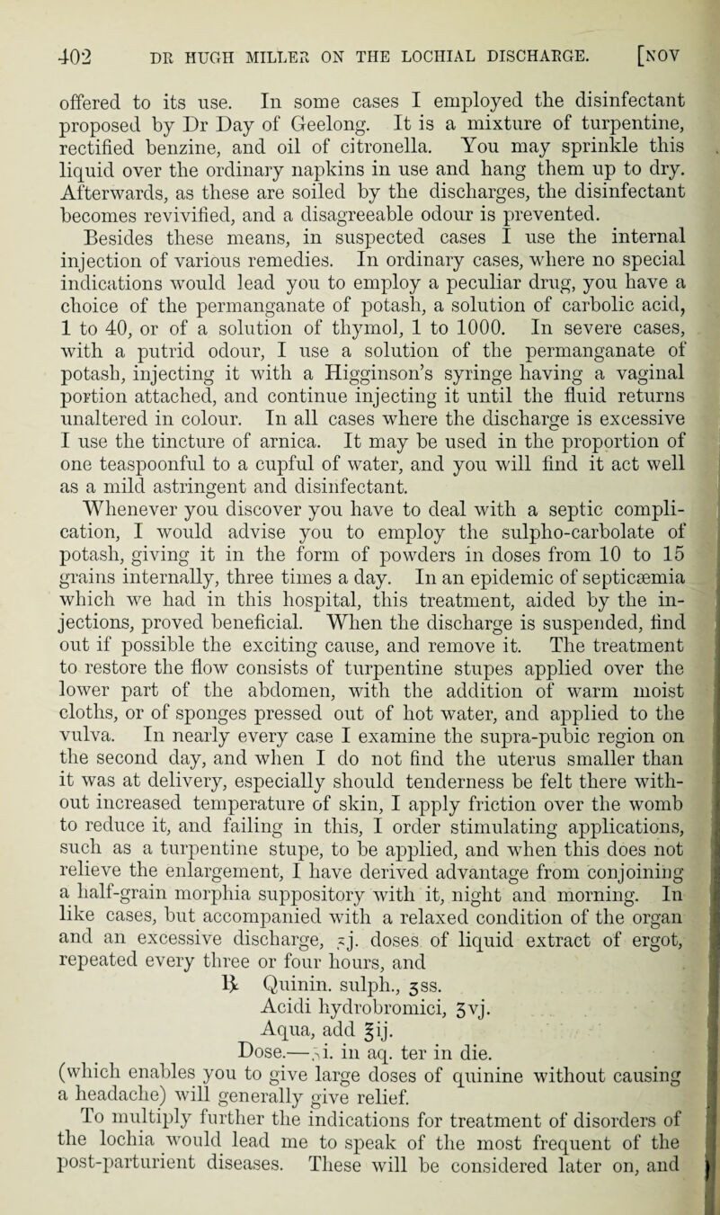 offered to its use. In some cases I employed the disinfectant proposed by Dr Day of Geelong. It is a mixture of turpentine, rectified benzine, and oil of citronella. You may sprinkle this liquid over the ordinary napkins in use and bang them up to dry. Afterwards, as these are soiled by the discharges, the disinfectant becomes revivified, and a disagreeable odour is prevented. Besides these means, in suspected cases I use the internal injection of various remedies. In ordinary cases, where no special indications would lead you to employ a peculiar drug, you have a choice of the permanganate of potash, a solution of carbolic acid, 1 to 40, or of a solution of thymol, 1 to 1000. In severe cases, with a putrid odour, I use a solution of the permanganate of potash, injecting it with a Higginson’s syringe having a vaginal portion attached, and continue injecting it until the fluid returns unaltered in colour. In all cases where the discharge is excessive I use the tincture of arnica. It may be used in the proportion of one teaspoonful to a cupful of water, and you will find it act well as a mild astringent and disinfectant. Whenever you discover you have to deal with a septic compli¬ cation, I would advise you to employ the sulpho-carbolate of potash, giving it in the form of powders in doses from 10 to 15 grains internally, three times a day. In an epidemic of septicaemia which we had in this hospital, this treatment, aided by the in¬ jections, proved beneficial. When the discharge is suspended, find out if possible the exciting cause, and remove it. The treatment to restore the flow consists of turpentine stupes applied over the lower part of the abdomen, with the addition of warm moist cloths, or of sponges pressed out of hot water, and applied to the vulva. In nearly every case I examine the supra-pubic region on the second day, and when I do not find the uterus smaller than it was at delivery, especially should tenderness be felt there with¬ out increased temperature of skin, I apply friction over the womb to reduce it, and failing in this, I order stimulating applications, such as a turpentine stupe, to be applied, and wThen this does not relieve the enlargement, I have derived advantage from conjoining a half-grain morphia suppository with it, night and morning. In like cases, but accompanied with a relaxed condition of the organ and an excessive discharge, ?j. doses of liquid extract of ergot, repeated every three or four hours, and 13^ Quinin. sulph., 5SS. Acidi hydrobromici, 5yj. Aqua, add Jij. Dose.—,si. in aq. ter in die. (which enables you to give large doses of quinine without causing a headache) will generally give relief. To multiply further the indications for treatment of disorders of the lochia would lead me to speak of the most frequent of the post-parturient diseases. These will be considered later on, and