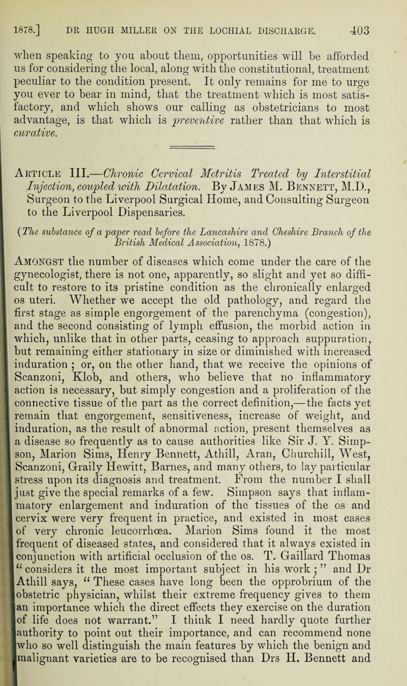 wlien speaking to you about them, opportunities will be afforded us for considering the local, along with the constitutional, treatment peculiar to the condition present. It only remains for me to urge you ever to bear in mind, that the treatment which is most satis¬ factory, and which shows our calling as obstetricians to most advantage, is that which is preventive rather than that which is curative. Article III.—Chronic Cervical Metritis Treated by Interstitial Injection, coupled with Dilatation. By James M. Bennett, M.D., Surgeon to the Liverpool Surgical Home, and Consulting Surgeon to the Liverpool Dispensaries. ( The substance of a paper read before the Lancashire and Cheshire Branch of the British Medical Association, 1878.) Amongst the number of diseases which come under the care of the gynecologist, there is not one, apparently, so slight and yet so diffi¬ cult to restore to its pristine condition as the chronically enlarged os uteri. Whether we accept the old pathology, and regard the first stage as simple engorgement of the parenchyma (congestion), and the second consisting of lymph effusion, the morbid action in which, unlike that in other parts, ceasing to approach suppuration, but remaining either stationary in size or diminished with increased induration ; or, on the other hand, that we receive the opinions of Scanzoni, Klob, and others, who believe that no inflammatory I action is necessary, but simply congestion and a proliferation of the connective tissue of the part as the correct definition,—the facts yet remain that engorgement, sensitiveness, increase of weight, and I induration, as the result of abnormal action, present themselves as I a disease so frequently as to cause authorities like Sir J. Y. Simp- I son, Marion Sims, Henry Bennett, Athill, Aran, Churchill, West, I Scanzoni, Graily Hewitt, Barnes, and many others, to lay particular I stress upon its diagnosis and treatment. From the number I shall just give the special remarks of a few. Simpson says that inflam¬ matory enlargement and induration of the tissues of the os and cervix were very frequent in practice, and existed in most eases of very chronic leucorrhoea. Marion Sims found it the most frequent of diseased states, and considered that it always existed in I conjunction with artificial occlusion of the os. T. Gaillard Thomas I “ considers it the most important subject in his work ; ” and Dr I Athill says, “These cases have long been the opprobrium of the ■ obstetric physician, whilst their extreme frequency gives to them Ian importance which the direct effects they exercise on the duration ■of life does not warrant.” I think I need hardly quote further Jauthority to point out their importance, and can recommend none who so well distinguish the main features by which the benign and -malignant varieties are to be recognised than Drs H. Bennett and