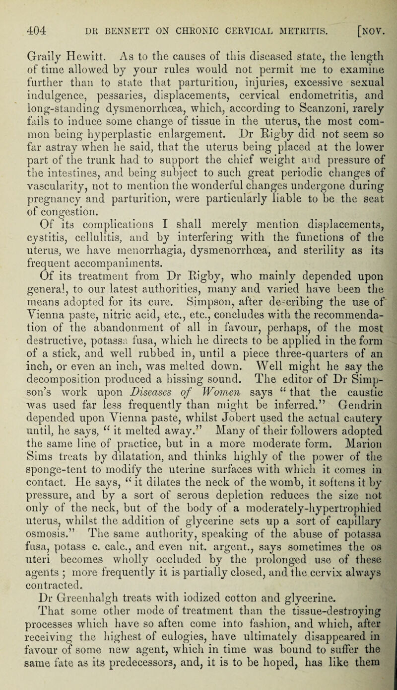 Graily Hewitt. As to the causes of this diseased state, the length of time allowed by your rules would not permit me to examine further than to state that parturition, injuries, excessive sexual indulgence, pessaries, displacements, cervical endometritis, and long-standing dysmenorrhoea, which, according to Scanzoni, rarely fails to induce some change of tissue in the uterus, the most com¬ mon being hyperplastic enlargement. Dr Rigby did not seem so far astray when he said, that the uterus being placed at the lower part of the trunk had to support the chief weight and pressure of the intestines, and being subject to such great periodic changes of vascularity, not to mention the wonderful changes undergone during pregnancy and parturition, were particularly liable to be the seat of congestion. Of its complications I shall merely mention displacements, cystitis, cellulitis, and by interfering with the functions of the uterus, we have menorrhagia, dysmenorrhoea, and sterility as its frequent accompaniments. Of its treatment from Dr Eigby, who mainly depended upon general, to our latest authorities, many and varied have been the means adopted for its cure. Simpson, after describing the use of Vienna paste, nitric acid, etc., etc., concludes with the recommenda¬ tion of the abandonment of all in favour, perhaps, of the most destructive, potassa fusa, which he directs to be applied in the form of a stick, and well rubbed in, until a piece three-quarters of an inch, or even an inch, was melted down. Well might he say the decomposition produced a hissing sound. The editor of Dr Simp¬ son’s work upon Diseases of Women says “ that the caustic was used far less frequently than might be inferred.” Gendrin depended upon Vienna paste, whilst Jobert used the actual cautery until, he says, u it melted away.” Many of their followers adopted the same line of practice, but in a more moderate form. Marion Sims treats by dilatation, and thinks highly of the power of the sponge-tent to modify the uterine surfaces with which it comes in contact. He says, u it dilates the neck of the womb, it softens it by pressure, and by a sort of serous depletion reduces the size not only of the neck, but of the body of a moderately-hypertrophied uterus, whilst the addition of glycerine sets up a sort of capillary osmosis.” The same authority, speaking of the abuse of potassa fusa, potass c. calc., and even nit. argent., says sometimes the os uteri becomes wholly occluded by the prolonged use of these agents ; more frequently it is partially closed, and the cervix always contracted. Dr Greenhalgh treats with iodized cotton and glycerine. That some other mode of treatment than the tissue-destroying processes which have so aften come into fashion, and which, after receiving the highest of eulogies, have ultimately disappeared in favour of some new agent, which in time was bound to suffer the same fate as its predecessors, and, it is to be hoped, has like them