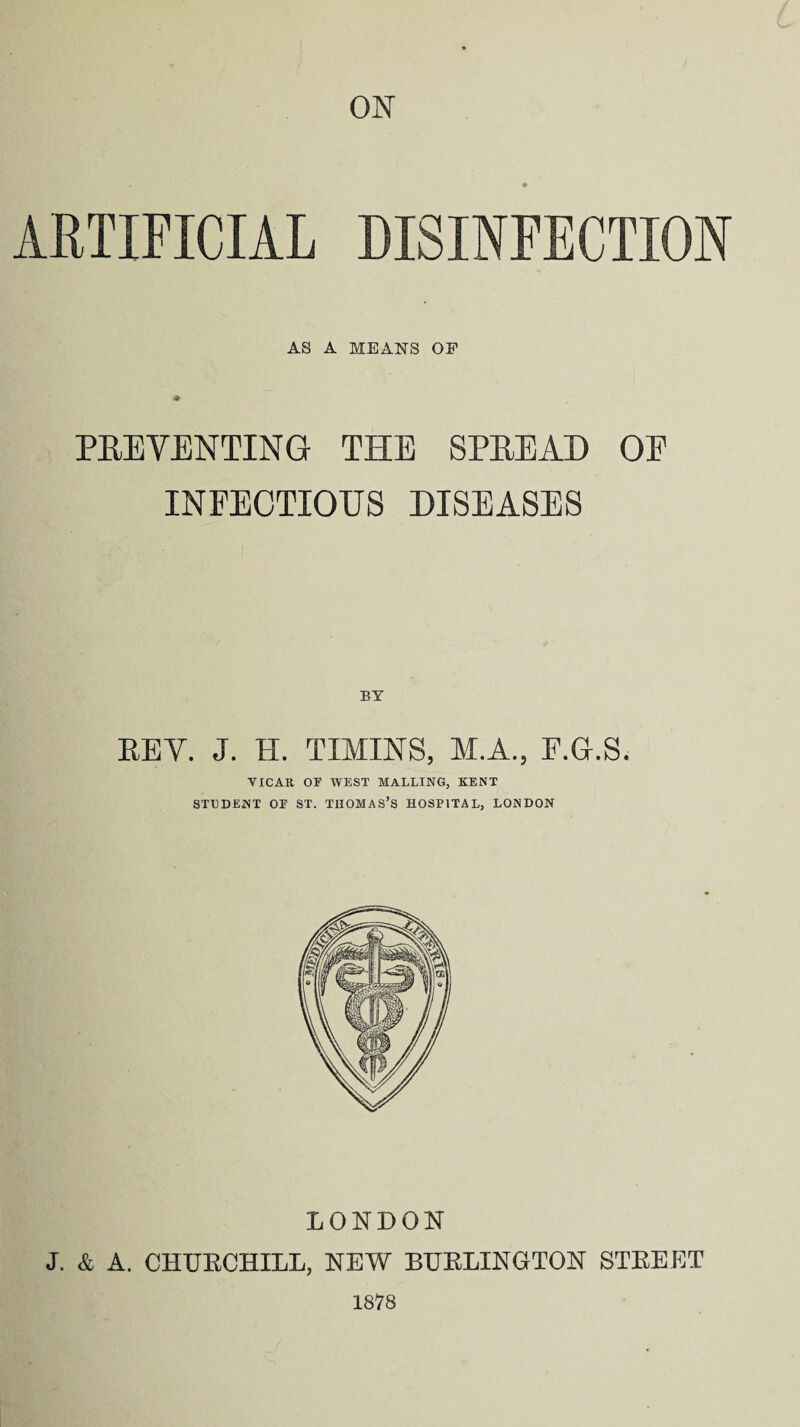 ON ARTIFICIAL DISINFECTION AS A MEANS OP PREVENTING THE SPREAD OE INFECTIOUS DISEASES BY REV. J. FI. TIMINS, M.A., F.G.S. VICAR OF WEST MALLING, KENT STUDENT OE ST. THOMAS’S HOSPITAL, LONDON LONDON J. & A. CHUKCHILL, NEW BUELXNGTON STREET 1878