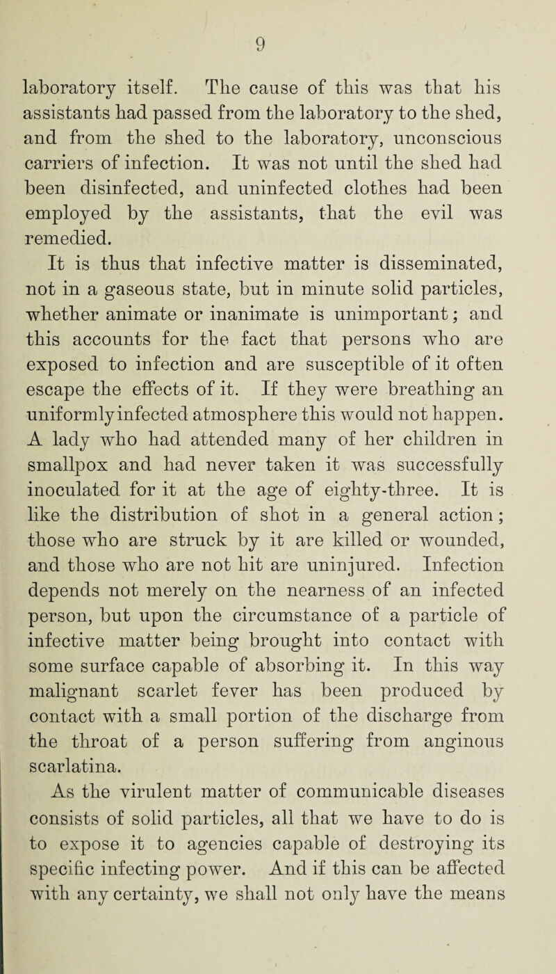 laboratory itself. The cause of this was that his assistants had passed from the laboratory to the shed, and from the shed to the laboratory, unconscious carriers of infection. It was not until the shed had been disinfected, and uninfected clothes had been employed by the assistants, that the evil was remedied. It is thus that infective matter is disseminated, not in a gaseous state, but in minute solid particles, whether animate or inanimate is unimportant; and this accounts for the fact that persons who are exposed to infection and are susceptible of it often escape the effects of it. If they were breathing an uniformly infected atmosphere this would not happen. A lady who had attended many of her children in smallpox and had never taken it was successfully inoculated for it at the age of eighty-three. It is like the distribution of shot in a general action; those who are struck by it are killed or wounded, and those who are not hit are uninjured. Infection depends not merely on the nearness of an infected person, but upon the circumstance of a particle of infective matter being brought into contact with some surface capable of absorbing it. In this way malignant scarlet fever has been produced by contact with a small portion of the discharge from the throat of a person suffering from anginous scarlatina. As the virulent matter of communicable diseases consists of solid particles, all that we have to do is to expose it to agencies capable of destroying its specific infecting power. And if this can be affected with any certainty, we shall not only have the means