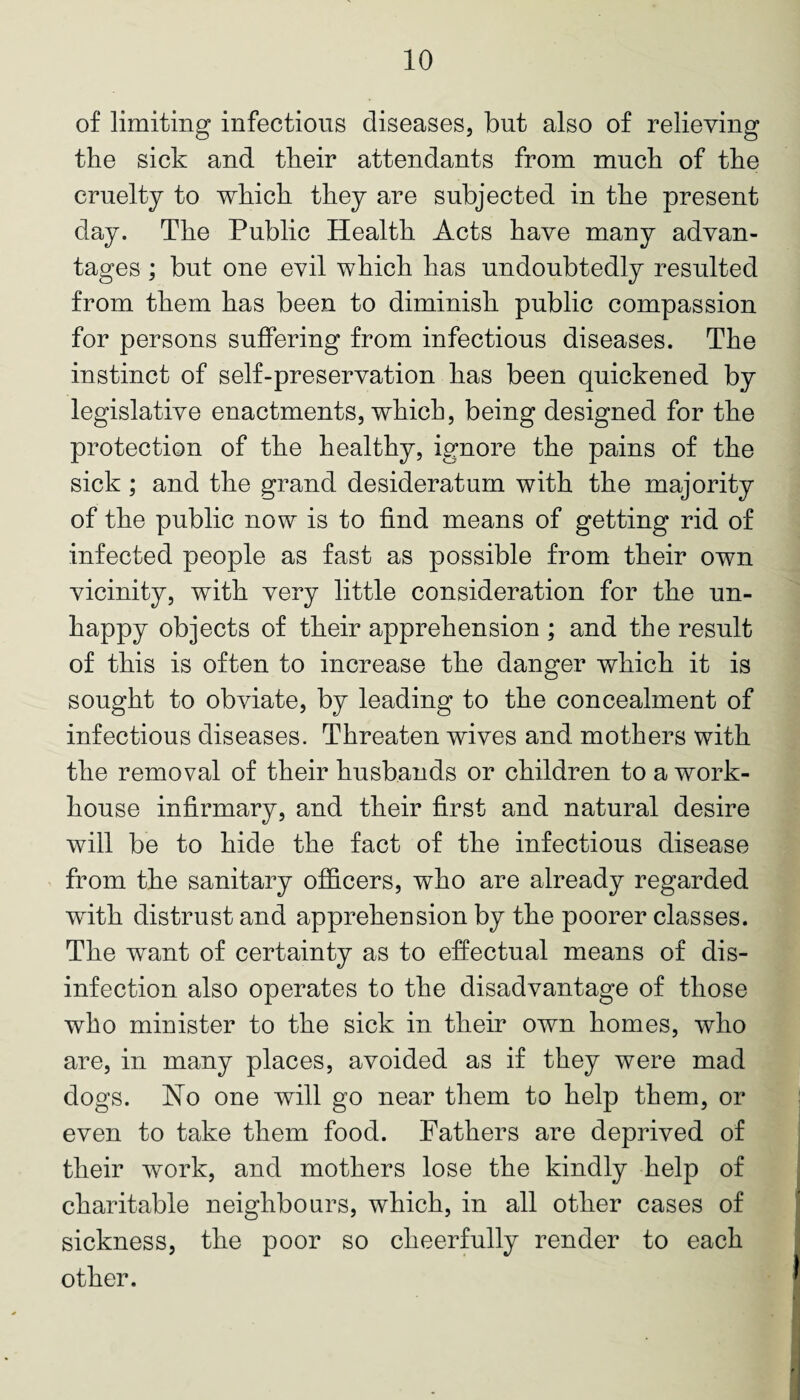 of limiting infectious diseases, but also of relieving the sick and their attendants from much of the cruelty to which they are subjected in the present day. The Public Health Acts have many advan¬ tages ; but one evil which has undoubtedly resulted from them has been to diminish public compassion for persons suffering from infectious diseases. The instinct of self-preservation has been quickened by legislative enactments, which, being designed for the protection of the healthy, ignore the pains of the sick; and the grand desideratum with the majority of the public now is to find means of getting rid of infected people as fast as possible from their own vicinity, with very little consideration for the un¬ happy objects of their apprehension ; and the result of this is often to increase the danger which it is sought to obviate, by leading to the concealment of infectious diseases. Threaten wives and mothers with the removal of their husbands or children to a work- house infirmary, and their first and natural desire will be to hide the fact of the infectious disease from the sanitary officers, who are already regarded with distrust and apprehension by the poorer classes. The want of certainty as to effectual means of dis¬ infection also operates to the disadvantage of those who minister to the sick in their own homes, who are, in many places, avoided as if they were mad dogs. Ho one will go near them to help them, or even to take them food. Fathers are deprived of their work, and mothers lose the kindly help of charitable neighbours, which, in all other cases of sickness, the poor so cheerfully render to each other.