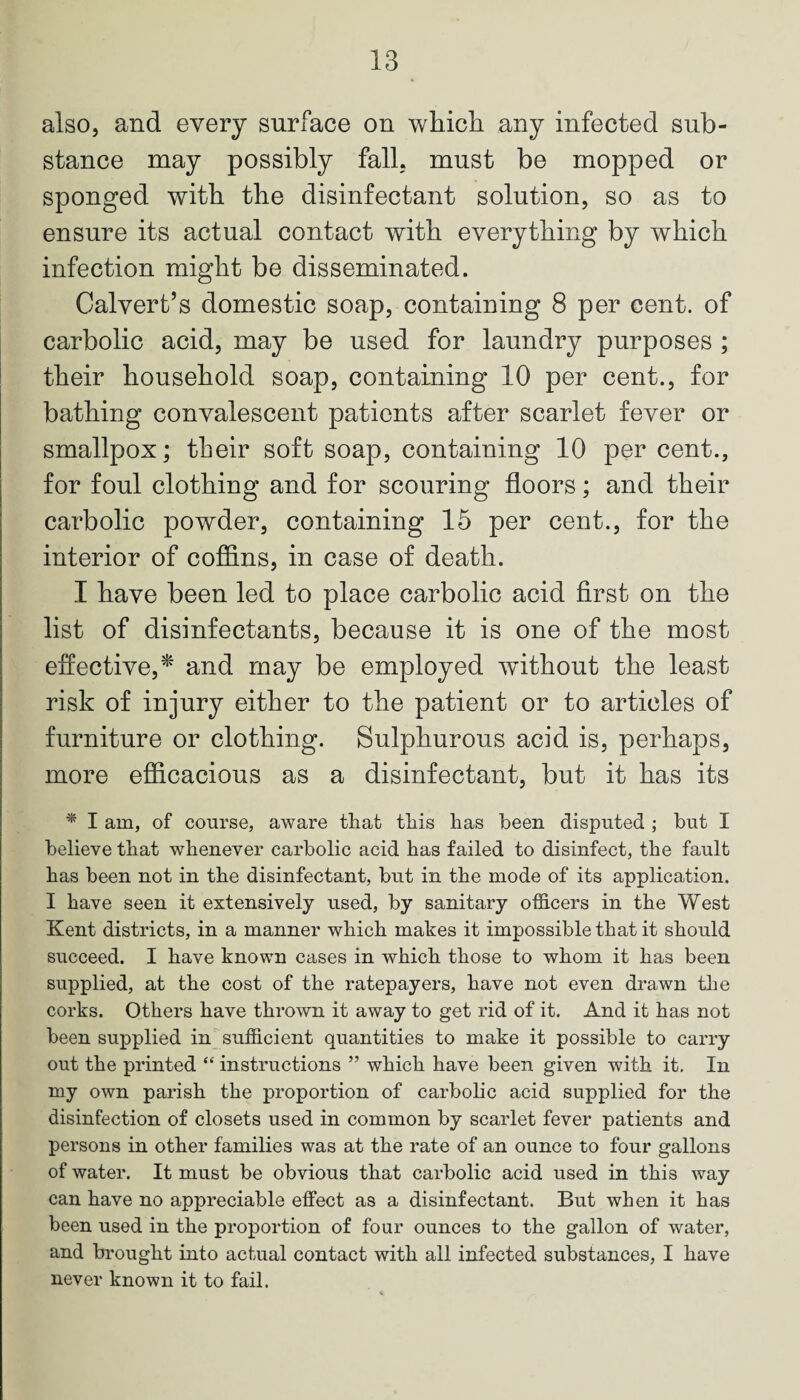 also, and every surface on which any infected sub¬ stance may possibly fall, must be mopped or sponged with the disinfectant solution, so as to ensure its actual contact with everything by which infection might be disseminated. Calvert’s domestic soap, containing 8 per cent, of carbolic acid, may be used for laundry purposes ; their household soap, containing 10 per cent., for bathing convalescent patients after scarlet fever or smallpox; their soft soap, containing 10 per cent., for foul clothing and for scouring floors; and their carbolic powder, containing 15 per cent., for the interior of coffins, in case of death. I have been led to place carbolic acid first on the list of disinfectants, because it is one of the most effective,* and may be employed wdthout the least risk of injury either to the patient or to articles of furniture or clothing. Sulphurous acid is, perhaps, more efficacious as a disinfectant, but it has its * I am, of course, aware that this has been disputed ; but I believe that whenever carbolic acid has failed to disinfect, the fault has been not in the disinfectant, but in the mode of its application. I have seen it extensively used, by sanitary officers in the West Kent districts, in a manner which makes it impossible that it should succeed. I have known cases in which those to whom it has been supplied, at the cost of the ratepayers, have not even drawn the corks. Others have thrown it away to get rid of it. And it has not been supplied in sufficient quantities to make it possible to carry out the printed “ instructions ” which have been given with it. In my own parish the proportion of carbolic acid supplied for the disinfection of closets used in common by scarlet fever patients and persons in other families was at the rate of an ounce to four gallons of water. It must be obvious that carbolic acid used in this way can have no appreciable effect as a disinfectant. But when it has been used in the proportion of four ounces to the gallon of water, and brought into actual contact with all infected substances, I have never known it to fail.