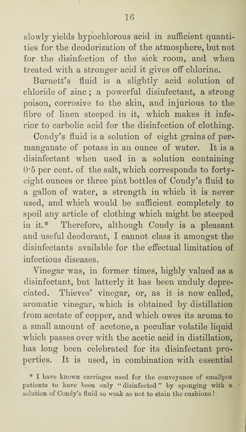 slowly yields hypo chlorous acid in sufficient quanti¬ ties for the deodorization of the atmosphere, but not for the disinfection of the sick room, and when treated with a stronger acid it gives off chlorine. Burnett’s fluid is a slightly acid solution of chloride of zinc ; a powerful disinfectant, a strong poison, corrosive to the skin, and injurious to the fibre of linen steeped in it, which makes it infe¬ rior to carbolic acid for the disinfection of clothing. Condy’s fluid is a solution of eight grains of per¬ manganate of potass in an ounce of water. It is a disinfectant when used in a solution containing 0*5 per cent, of the salt, which corresponds to forty- eight ounces or three pint bottles of Condy’s fluid to a gallon of water, a strength in which it is never used, and which would be sufficient completely to spoil any article of clothing which might be steeped in it.* Therefore, although Condy is a pleasant and useful deodorant, I cannot class it amongst the disinfectants available for the effectual limitation of infectious diseases. Vinegar was, in former times, highly valued as a disinfectant, but latterly it has been unduly depre¬ ciated. Thieves’ vinegar, or, as it is now called, aromatic vinegar, which is obtained by distillation from acetate of copper, and which owes its aroma to a small amount of acetone, a peculiar volatile liquid which passes over with the acetic acid in distillation, has long been celebrated for its disinfectant pro¬ perties. It is used, in combination with essential * I have known carriages used for the conveyance of smallpox patients to have been only “ disinfected ” by sponging with a solution of Condy’s fluid so weak as not to stain the cushions !