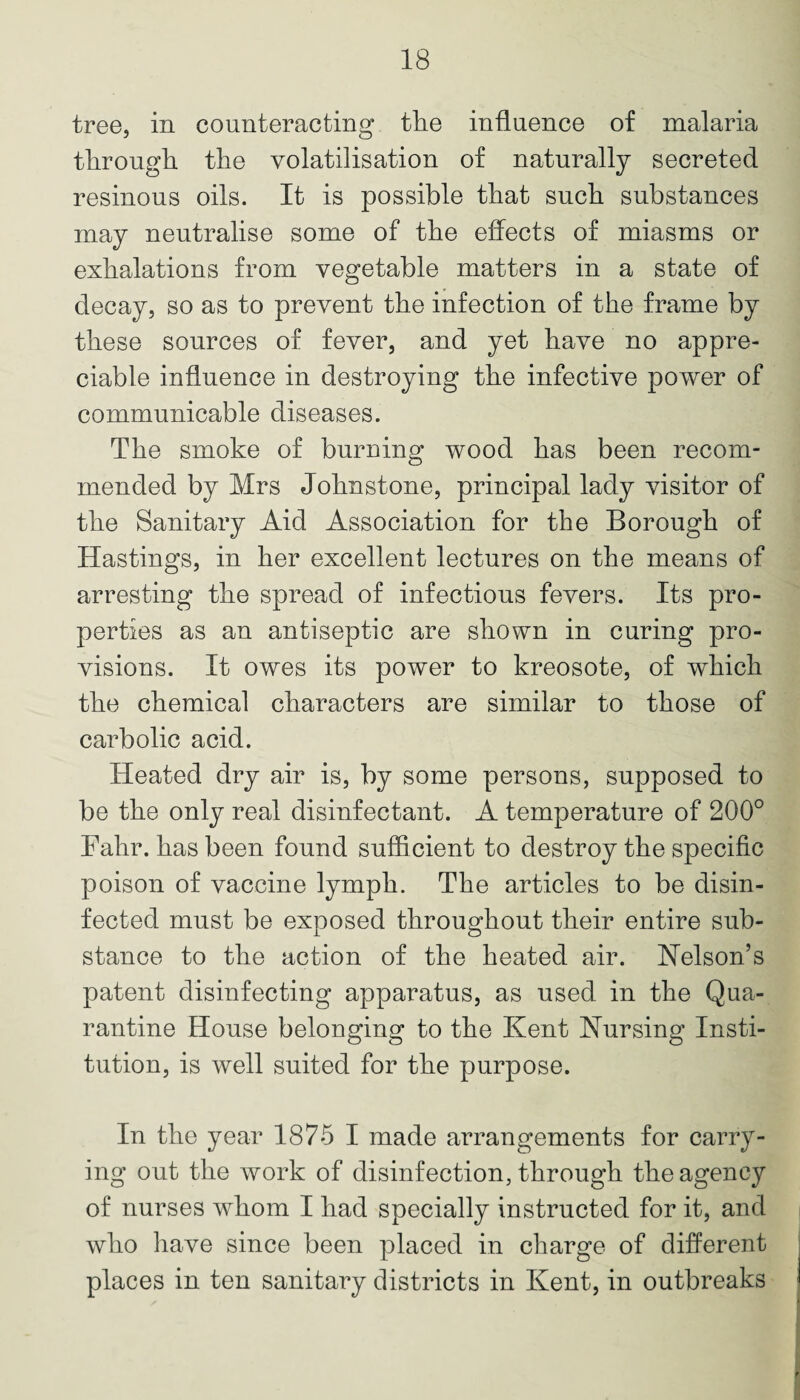 tree, in counteracting the influence of malaria through the volatilisation of naturally secreted resinous oils. It is possible that such substances may neutralise some of the effects of miasms or exhalations from vegetable matters in a state of decay, so as to prevent the infection of the frame by these sources of fever, and yet have no appre¬ ciable influence in destroying the infective power of communicable diseases. The smoke of burning wood has been recom¬ mended by Mrs Johnstone, principal lady visitor of the Sanitary Aid Association for the Borough of Hastings, in her excellent lectures on the means of arresting the spread of infections fevers. Its pro¬ perties as an antiseptic are shown in curing pro¬ visions. It owes its power to kreosote, of which the chemical characters are similar to those of carbolic acid. Heated dry air is, by some persons, supposed to be the only real disinfectant. A temperature of 200° Fahr. has been found sufficient to destroy the specific poison of vaccine lymph. The articles to be disin¬ fected must be exposed throughout their entire sub¬ stance to the action of the heated air. Nelson’s patent disinfecting apparatus, as used in the Qua¬ rantine House belonging to the Kent Nursing Insti¬ tution, is well suited for the purpose. In the year 1875 I made arrangements for carry¬ ing out the work of disinfection, through the agency of nurses whom I had specially instructed for it, and who have since been placed in charge of different places in ten sanitary districts in Kent, in outbreaks