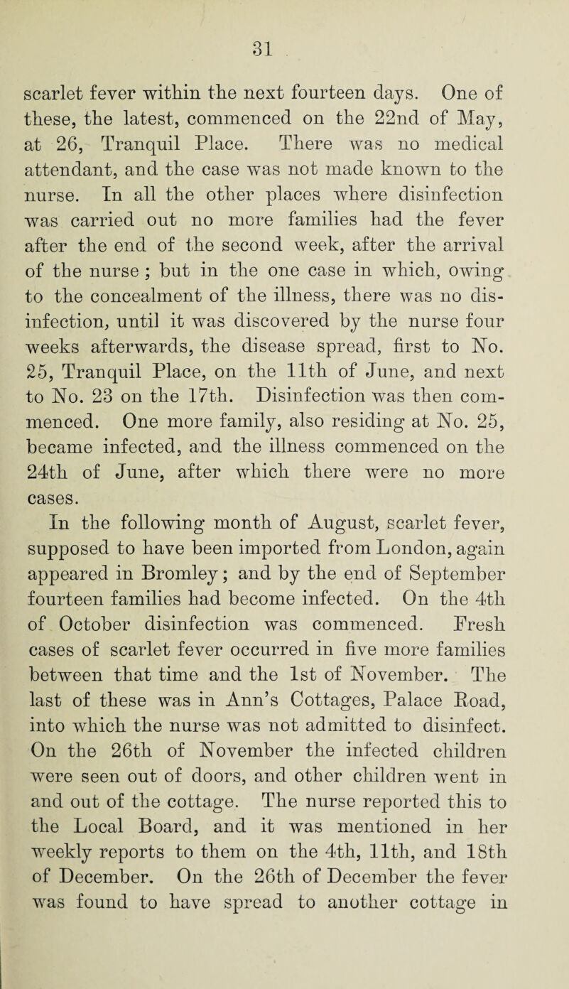 scarlet fever within the next fourteen days. One of these, the latest, commenced on the 22nd of May, at 26, Tranquil Place. There was no medical attendant, and the case was not made known to the nurse. In all the other places where disinfection was carried out no more families had the fever after the end of the second week, after the arrival of the nurse ; but in the one case in which, owing to the concealment of the illness, there was no dis¬ infection, until it was discovered by the nurse four weeks afterwards, the disease spread, first to No. 25, Tranquil Place, on the 11th of June, and next to No. 23 on the 17th. Disinfection was then com¬ menced. One more family, also residing at No. 25, became infected, and the illness commenced on the 24th of June, after which there were no more cases. In the following month of August, scarlet fever, supposed to have been imported from London, again appeared in Bromley; and by the end of September fourteen families had become infected. On the 4th of October disinfection was commenced. Fresh cases of scarlet fever occurred in five more families between that time and the 1st of November. The last of these was in Ann’s Cottages, Palace Load, into which the nurse was not admitted to disinfect. On the 26th of November the infected children were seen out of doors, and other children went in and out of the cottage. The nurse reported this to the Local Board, and it was mentioned in her weekly reports to them on the 4th, 11th, and 18th of December. On the 26th of December the fever was found to have spread to another cottage in