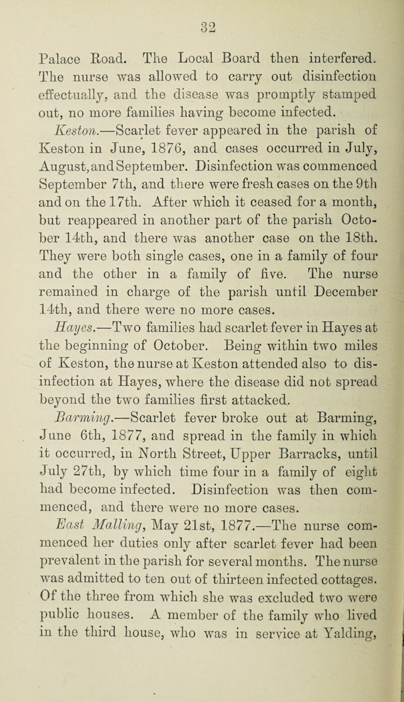 Palace Road. The Local Board then interfered. The nurse was allowed to carry out disinfection effectually, and the disease was promptly stamped out, no more families having become infected. Keston.—Scarlet fever appeared in the parish of Ives ton in June, 1876, and cases occurred in July, August, and September. Disinfection was commenced September 7th, and there were fresh cases on the 9th and on the 17th. After which it ceased for a month, but reappeared in another part of the parish Octo¬ ber 14th, and there was another case on the 18th. They were both single cases, one in a family of four and the other in a family of five. The nurse remained in charge of the parish until December 14th, and there were no more cases. Hayes.—Two families had scarlet fever in Hayes at the beginning of October. Being within two miles of Keston, the nurse at Keston attended also to dis¬ infection at Hayes, where the disease did not spread beyond the two families first attacked, Barming.—Scarlet fever broke out at Barming, June 6th, 1877, and spread in the family in which it occurred, in North Street, Upper Barracks, until July 27th, by which time four in a family of eight had become infected. Disinfection was then com¬ menced, and there were no more cases. East Mailing, May 21st, 1877.—The nurse com¬ menced her duties only after scarlet fever had been prevalent in the parish for several months. The nurse was admitted to ten out of thirteen infected cottages. Of the three from which she was excluded two were public houses. A member of the family who lived in the third house, who was in service at Yalding,