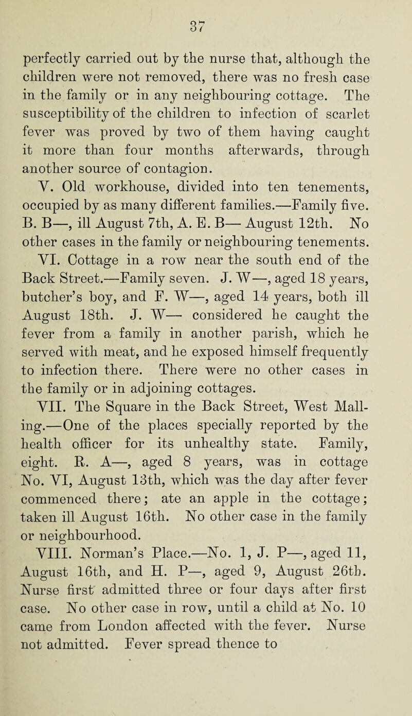 perfectly carried out by the nurse that, although the children were not removed, there was no fresh case in the family or in any neighbouring cottage. The susceptibility of the children to infection of scarlet fever was proved by two of them having caught it more than four months afterwards, through another source of contagion. Y. Old workhouse, divided into ten tenements, occupied by as many different families.—Family five. B. B—, ill August 7th, A. E. B— August 12th. No other cases in the family or neighbouring tenements. VI. Cottage in a row near the south end of the Back Street.—Family seven. J. W—, aged 18 years, butcher’s boy, and F. W—, aged 14 years, both ill August 18th. J. W— considered he caught the fever from a family in another parish, which he served with meat, and he exposed himself frequently to infection there. There were no other cases in the family or in adjoining cottages. VII. The Square in the Back Street, West Mail¬ ing.—One of the places specially reported by the health officer for its unhealthy state. Family, eight. R. A—, aged 8 years, was in cottage No. YI, August 13th, which was the day after fever commenced there; ate an apple in the cottage; taken ill August 16th. No other case in the family or neighbourhood. VIII. Norman’s Place.—No. 1, J. P—, aged 11, August 16th, and H. P—, aged 9, August 26th. Nurse first admitted three or four days after first case. No other case in row, until a child at No. 10 came from London affected with the fever. Nurse not admitted. Fever spread thence to