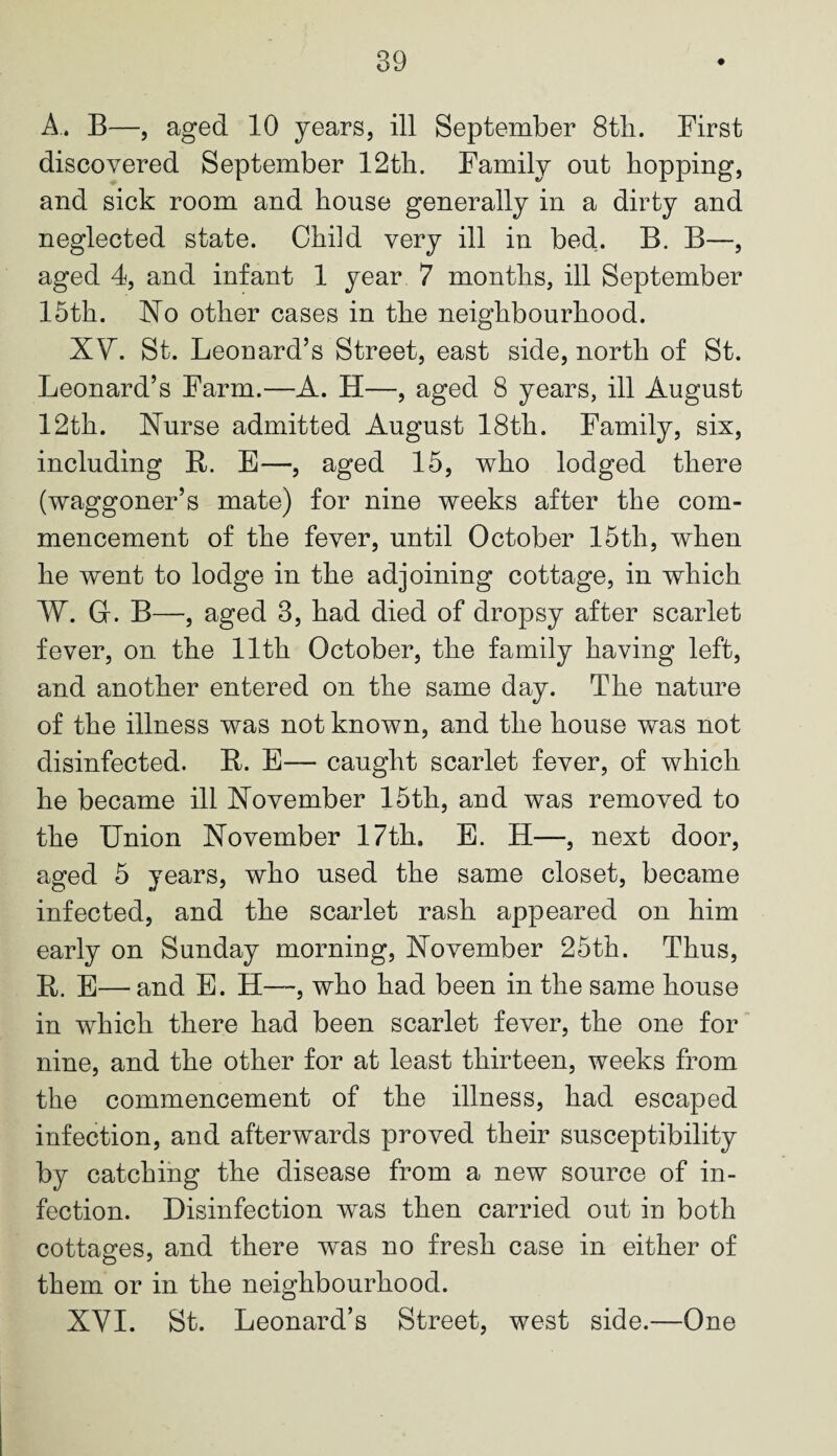 A. B—, aged 10 years, ill September 8th. First discovered September 12th. Family out hopping, and sick room and house generally in a dirty and neglected state. Child very ill in bed. B. B—, aged 4, and infant 1 year 7 months, ill September 15th. ISTo other cases in the neighbourhood. XV. St. Leonard’s Street, east side, north of St. Leonard’s Farm.—A. H—, aged 8 years, ill August 12th. Nurse admitted August 18th. Family, six, including R. E—, aged 15, who lodged there (waggoner’s mate) for nine weeks after the com¬ mencement of the fever, until October 15th, when he went to lodge in the adjoining cottage, in which IV. G. B—, aged 3, had died of dropsy after scarlet fever, on the 11th October, the family having left, and another entered on the same day. The nature of the illness was not known, and the house was not disinfected. R. E— caught scarlet fever, of which he became ill November 15th, and was removed to the Union November 17th. E. H—, next door, aged 5 years, who used the same closet, became infected, and the scarlet rash appeared on him early on Sunday morning, November 25th. Thus, R. E—and E. H—, who had been in the same house in which there had been scarlet fever, the one for nine, and the other for at least thirteen, weeks from the commencement of the illness, had escaped infection, and afterwards proved their susceptibility by catching the disease from a new source of in¬ fection. Disinfection was then carried out in both cottages, and there was no fresh case in either of them or in the neighbourhood. XVI. St. Leonard’s Street, west side.—One