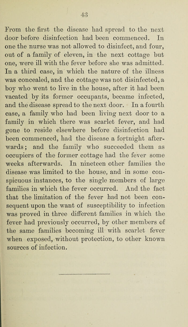 From the first the disease had spread to the next door before disinfection had been commenced. In one the nurse was not allowed to disinfect, and four, out of a family of eleven, in the next cottage but one, were ill with the fever before she was admitted. In a third case, in which the nature of the illness was concealed, and the cottage was not disinfected, a boy who went to live in the house, after it had been vacated by its former occupants, became infected, and the disease spread to the next door. In a fourth case, a family who had been living next door to a family in which there was scarlet fever, and had gone to reside elsewhere before disinfection had been commenced, had the disease a fortnight after¬ wards ; and the family who succeeded them as occupiers of the former cottage had the fever some weeks afterwards. In nineteen other families the disease was limited to the house, and in some con¬ spicuous instances, to the single members of large families in which the fever occurred. And the fact that the limitation of the fever had not been con¬ sequent upon the want of susceptibility to infection was proved in three different families in which the fever had previously occurred, by other members of the same families becoming ill with scarlet fever when exposed, without protection, to other known sources of infection.