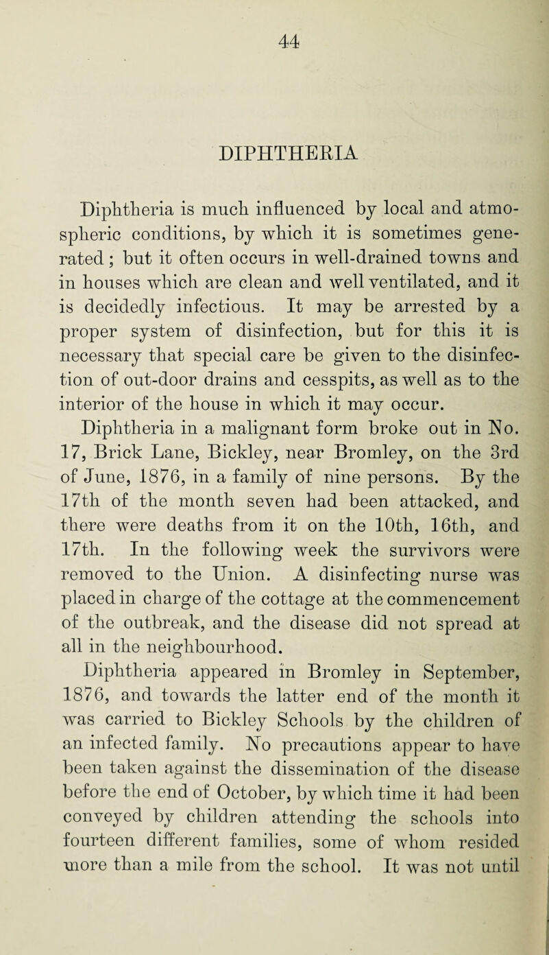 DIPHTHERIA Diphtheria is much influenced by local and atmo¬ spheric conditions, by which it is sometimes gene¬ rated ; but it often occurs in well-drained towns and in houses which are clean and well ventilated, and it is decidedly infectious. It may be arrested by a proper system of disinfection, but for this it is necessary that special care be given to the disinfec¬ tion of out-door drains and cesspits, as well as to the interior of the house in which it may occur. Diphtheria in a malignant form broke out in Ho. 17, Brick Lane, Bickley, near Bromley, on the 3rd of June, 1876, in a family of nine persons. By the 17th of the month seven had been attacked, and there were deaths from it on the 10th, 16th, and 17th. In the following week the survivors were removed to the Union. A disinfecting nurse was placed in charge of the cottage at the commencement of the outbreak, and the disease did not spread at all in the neighbourhood. Diphtheria appeared in Bromley in September, 1876, and towards the latter end of the month it was carried to Bickley Schools by the children of an infected family. Ho precautions appear to have been taken against the dissemination of the disease before the end of October, by which time it had been conveyed by children attending the schools into fourteen different families, some of whom resided more than a mile from the school. It was not until