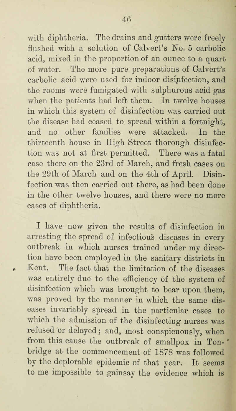 with diphtheria. The drains and gutters were freely flushed with a solution of Calvert’s No. 5 carbolic acid, mixed in the proportion of an ounce to a quart of water. The more pure preparations of Calvert’s carbolic acid were used for indoor disinfection, and the rooms were fumigated with sulphurous acid gas when the patients had left them. In twelve houses in which this system of disinfection was carried out the disease had ceased to spread within a fortnight, and no other families were attacked. In the thirteenth house in High Street thorough disinfec¬ tion was not at first permitted. There was a fatal case there on the 23rd of March, and fresh cases on the 29th of March and on the 4th of April. Disin¬ fection was then carried out there, as had been done in the other twelve houses, and there were no more cases of diphtheria. I have now given the results of disinfection in arresting the spread of infectious diseases in every outbreak in which nurses trained under my direc¬ tion have been employed in the sanitary districts in , Kent. The fact that the limitation of the diseases was entirely due to the efficiency of the system of disinfection which was brought to bear upon them, was proved by the manner in which the same dis¬ eases invariably spread in the particular cases to which the admission of the disinfecting nurses was refused or delayed; and, most conspicuously, when from this cause the outbreak of smallpox in Ton- * bridge at the commencement of 1878 was followed by the deplorable epidemic of that year. It seems to me impossible to gainsay the evidence which is