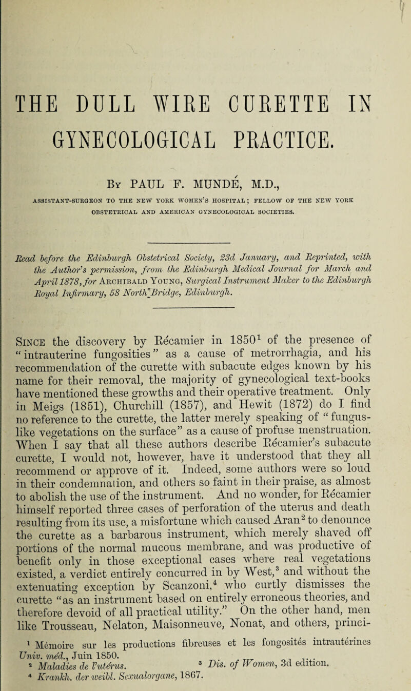 GYNECOLOGICAL PRACTICE. By PAUL F. MUNDE, M.D., AS8ISTANT-SURGEON TO THE NEW YORK WOMEN’S HOSPITAL; FELLOW OF THE NEW YORK OBSTETRICAL AND AMERICAN GYNECOLOGICAL SOCIETIES. Read before the Edinburgh Obstetrical Society, 23d January, and Reprinted, with the Author's permission, from the Edinburgh Medical Journal for March and April 1878, for Archibald Young, Surgical Instrument Maker to the Edinburgh Royal Infirmary, 58 North*Bridge, Edinburgh. Since the discovery by Becamier in 18501 of the presence of “ intrauterine fungosities ” as a cause of metrorrhagia, and his recommendation of the curette with subacute edges known by his name for their removal, the majority of gynecological text-books have mentioned these growths and their operative treatment. Only in Meigs (1851), Churchill (1857), and Hewit (1872) do I find no reference to the curette, the latter merely speaking of “ fungus- like vegetations on the surface” as a cause of profuse menstruation. When I say that all these authors describe Becamier s subacute curette, I would not, however, have it understood that they all recommend or approve of it. Indeed, some authors were so loud in their condemnation, and others so laint in their praise, as almost to abolish the use of the instrument. And no wonder, for Becamier himself reported three cases of perforation of the uterus and death resulting from its use, a misfortune which caused Aram to denounce the curette as a barbarous instrument, which merely shaved oft portions of the normal mucous membrane, and was productive of benefit only in those exceptional cases where real vegetations existed, a verdict entirely concurred in by West,3 and without the extenuating exception by Scanzoni,4 who curtly dismisses the curette “as an instrument based on entirely erroneous theories, and therefore devoid of all practical utility.” On the other hand, men like Trousseau, Nelaton, Maisonneuve, Nonat, and others, princi- 1 Memoire sur les productions fibreuses et les fongosites intrauterines Univ. mdd., Juin 1850. 2 Maladies de Vuterus. 3 Dis. of Women, 3d edition. 4 Krankh. derweibl. Sexualorgane, 186/.