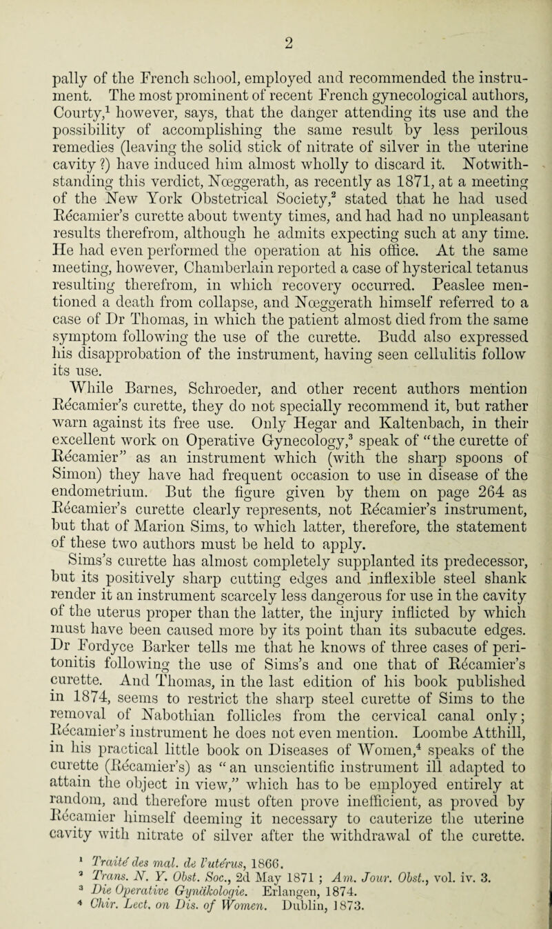 pally of tlie French school, employed and recommended the instru¬ ment. The most prominent of recent French gynecological authors, Courty,1 however, says, that the danger attending its use and the possibility of accomplishing the same result by less perilous remedies (leaving the solid stick of nitrate of silver in the uterine cavity ?) have induced him almost wholly to discard it. Notwith¬ standing this verdict, Nceggerath, as recently as 1871, at a meeting of the New York Obstetrical Society,2 stated that he had used Becamier’s curette about twenty times, and had had no unpleasant results therefrom, although he admits expecting such at any time. He had even performed the operation at his office. At the same meeting, however, Chamberlain reported a case of hysterical tetanus resulting therefrom, in which recovery occurred. Peaslee men¬ tioned a death from collapse, and Noeggerath himself referred to a case of Dr Thomas, in which the patient almost died from the same symptom following the use of the curette. Budd also expressed his disapprobation of the instrument, having seen cellulitis follow its use. While Barnes, Schroeder, and other recent authors mention Becamier’s curette, they do not specially recommend it, but rather warn against its free use. Only Hegar and Kaltenbach, in their excellent work on Operative Gynecology,3 speak of “the curette of Becamier” as an instrument which (with the sharp spoons of Simon) they have had frequent occasion to use in disease of the endometrium. But the figure given by them on page 264 as Becamier’s curette clearly represents, not Bbcamier’s instrument, but that of Marion Sims, to which latter, therefore, the statement of these two authors must be held to apply. Sims’s curette has almost completely supplanted its predecessor, but its positively sharp cutting edges and inflexible steel shank render it an instrument scarcely less dangerous for use in the cavity of the uterus proper than the latter, the injury inflicted by which must have been caused more by its point than its subacute edges. Dr Fordyce Barker tells me that he knows of three cases of peri¬ tonitis following the use of Sims’s and one that of Becamier’s curette. And Thomas, in the last edition of his book published in 1874, seems to restrict the sharp steel curette of Sims to the removal of Nabothian follicles from the cervical canal only; Becamier’s instrument he does not even mention. Loombe Atthill, in his practical little book on Diseases of Women,4 speaks of the curette (Becamier’s) as “ an unscientific instrument ill adapted to attain the object in view,” which has to be employed entirely at random, and therefore must often prove inefficient, as proved by Becamier himself deeming it necessary to cauterize the uterine cavity with nitrate of silver after the withdrawal of the curette. 1 Traite des vied, de Vutdrus, 1866. 3 Trans. N. Y. Obst. Soc., 2d May 1871 ; Am. Jour. Obst., vol. iv. 3. 3 Die Operative Gynakologie. Erlangen, 1874. 4 Ghir. Led, on Dis. of Women. Dublin, 1873.