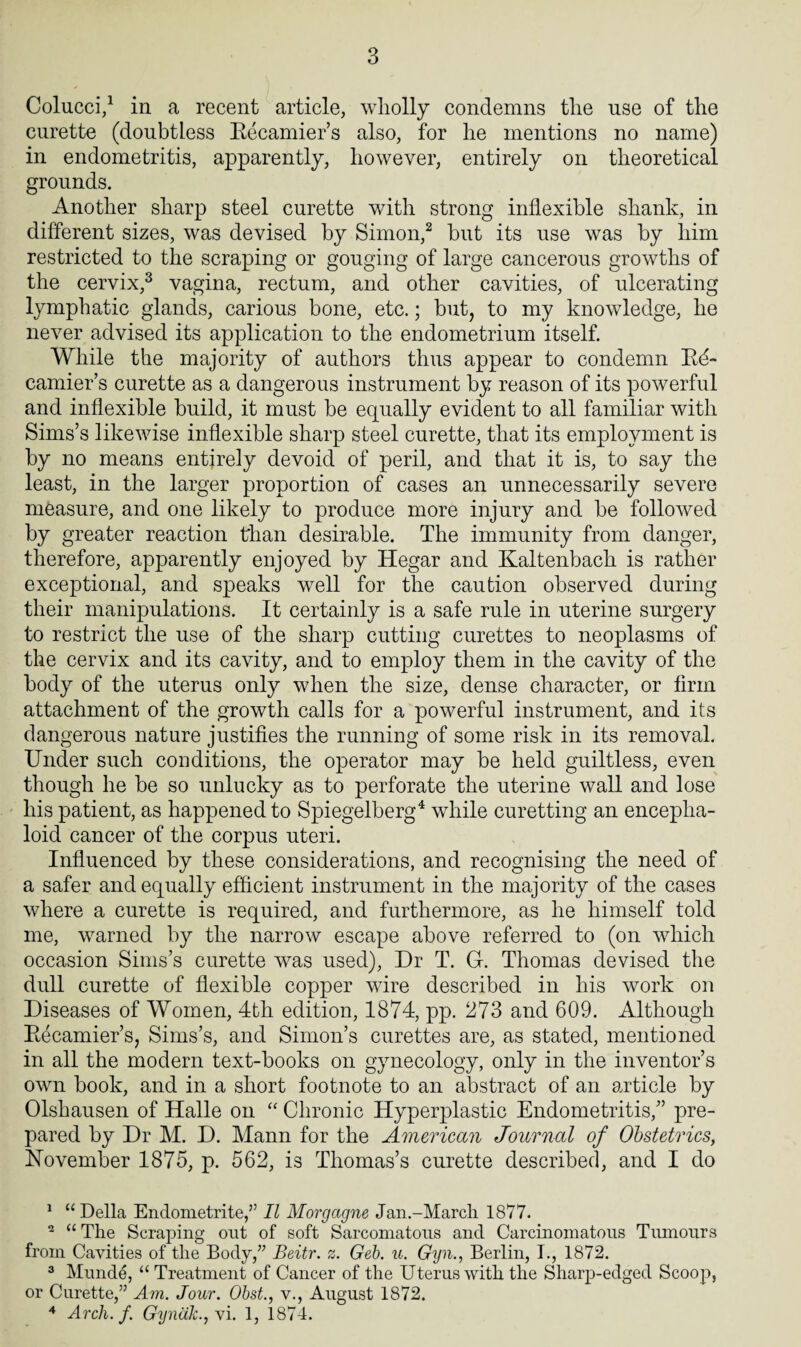 Colucci,1 in a recent article, wholly condemns the use of the curette (doubtless Recamier’s also, for he mentions no name) in endometritis, apparently, however, entirely on theoretical grounds. Another sharp steel curette with strong inflexible shank, in different sizes, was devised by Simon,2 but its use was by him restricted to the scraping or gouging of large cancerous growths of the cervix,3 vagina, rectum, and other cavities, of ulcerating lymphatic glands, carious bone, etc.; but, to my knowledge, he never advised its application to the endometrium itself. While the majority of authors thus appear to condemn Re¬ camier’s curette as a dangerous instrument by reason of its powerful and inflexible build, it must be equally evident to all familiar with Sims’s likewise inflexible sharp steel curette, that its employment is by no means entirely devoid of peril, and that it is, to say the least, in the larger proportion of cases an unnecessarily severe measure, and one likely to produce more injury and be followed by greater reaction than desirable. The immunity from danger, therefore, apparently enjoyed by Hegar and Kaltenbach is rather exceptional, and speaks well for the caution observed during their manipulations. It certainly is a safe rule in uterine surgery to restrict the use of the sharp cutting curettes to neoplasms of the cervix and its cavity, and to employ them in the cavity of the body of the uterus only when the size, dense character, or firm attachment of the growth calls for a powerful instrument, and its dangerous nature justifies the running of some risk in its removal. Under such conditions, the operator may be held guiltless, even though he be so unlucky as to perforate the uterine wall and lose his patient, as happened to Spiegelberg4 while curetting an encepha- loid cancer of the corpus uteri. Influenced by these considerations, and recognising the need of a safer and equally efficient instrument in the majority of the cases where a curette is required, and furthermore, as he himself told me, warned by the narrow escape above referred to (on which occasion Sims’s curette was used), Dr T. G. Thomas devised the dull curette of flexible copper wire described in his work on Diseases of Women, 4th edition, 1874, pp. 273 and 609. Although Recamier’s, Sims’s, and Simon’s curettes are, as stated, mentioned in all the modern text-books on gynecology, only in the inventor’s own book, and in a short footnote to an abstract of an article by Olshausen of Halle on “ Chronic Hyperplastic Endometritis,” pre¬ pared by Dr M. D. Mann for the American Journal of Obstetrics, November 1875, p. 562, is Thomas’s curette described, and I do 1 “ Della Endometrite,” II Morgagne Jan.-March 1877. 2 “ The Scraping out of soft Sarcomatous and Carcinomatous Tumours from Cavities of the Body,” Beitr. z. Geb. u. Gyn., Berlin, I., 1872. 3 Munde, “ Treatment of Cancer of the Uterus with the Sharp-edged Scoop, or Curette,” Am. Jour. Obst., v., August 1872. 4 Arch. f. GynaJc.jVi. 1, 1874.