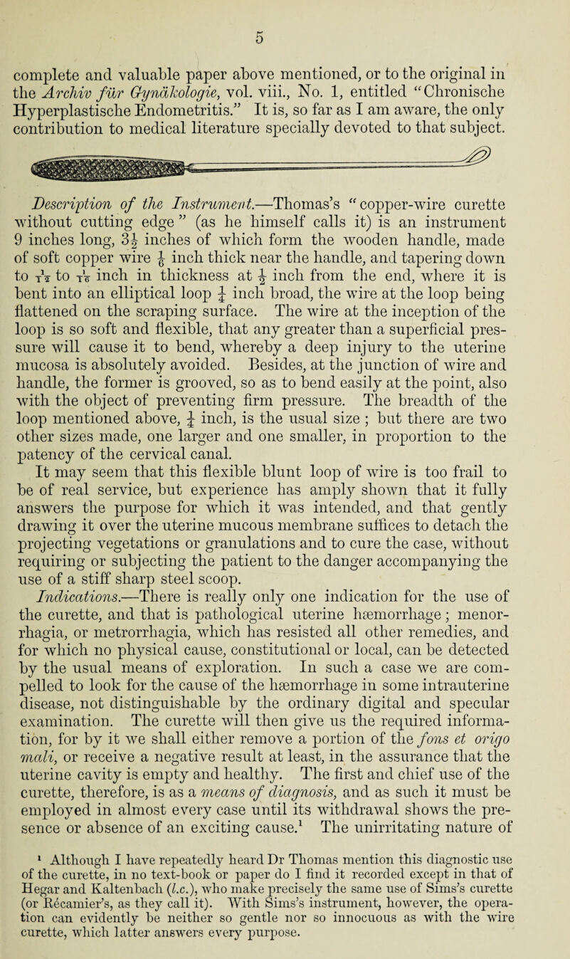 complete and valuable paper above mentioned, or to the original in the Archiv fur Gyndkologie, vol. viii., No. 1, entitled “Chronische Hyperplastische Endometritis.” It is, so far as I am aware, the only contribution to medical literature specially devoted to that subject. Description of the Instrument.—Thomas’s “ copper-wire curette without cutting edge ” (as he himself calls it) is an instrument 9 inches long, 3J inches of which form the wooden handle, made of soft copper wire inch thick near the handle, and tapering down to t1 2 to tV inch in thickness at ^ inch from the end, where it is bent into an elliptical loop J inch broad, the wire at the loop being flattened on the scraping surface. The wire at the inception of the loop is so soft and flexible, that any greater than a superficial pres¬ sure will cause it to bend, whereby a deep injury to the uterine mucosa is absolutely avoided. Besides, at the junction of wire and handle, the former is grooved, so as to bend easily at the point, also with the object of preventing firm pressure. The breadth of the loop mentioned above, J inch, is the usual size ; but there are two other sizes made, one larger and one smaller, in proportion to the patency of the cervical canal. It may seem that this flexible blunt loop of wire is too frail to be of real service, but experience has amply shown that it fully answers the purpose for which it was intended, and that gently drawing it over the uterine mucous membrane suffices to detach the projecting vegetations or granulations and to cure the case, without requiring or subjecting the patient to the danger accompanying the use of a stiff sharp steel scoop. Indications.—There is really only one indication for the use of the curette, and that is pathological uterine haemorrhage; menor¬ rhagia, or metrorrhagia, which has resisted all other remedies, and for which no physical cause, constitutional or local, can be detected by the usual means of exploration. In such a case we are com¬ pelled to look for the cause of the haemorrhage in some intrauterine disease, not distinguishable by the ordinary digital and specular examination. The curette will then give us the required informa¬ tion, for by it we shall either remove a portion of the fons et origo mali, or receive a negative result at least, in the assurance that the uterine cavity is empty and healthy. The first and chief use of the curette, therefore, is as a means of diagnosis, and as such it must be employed in almost every case until its withdrawal shows the pre¬ sence or absence of an exciting cause.1 The unirritating nature of 1 Although I have repeatedly heard Dr Thomas mention this diagnostic use of the curette, in no text-book or paper do I find it recorded except in that of Hegar and Kaltenbacli (l.c.), who make precisely the same use of Sims’s curette (or Recamier’s, as they call it). With Sims’s instrument, however, the opera¬ tion can evidently he neither so gentle nor so innocuous as with the wire curette, which latter answers every purpose.