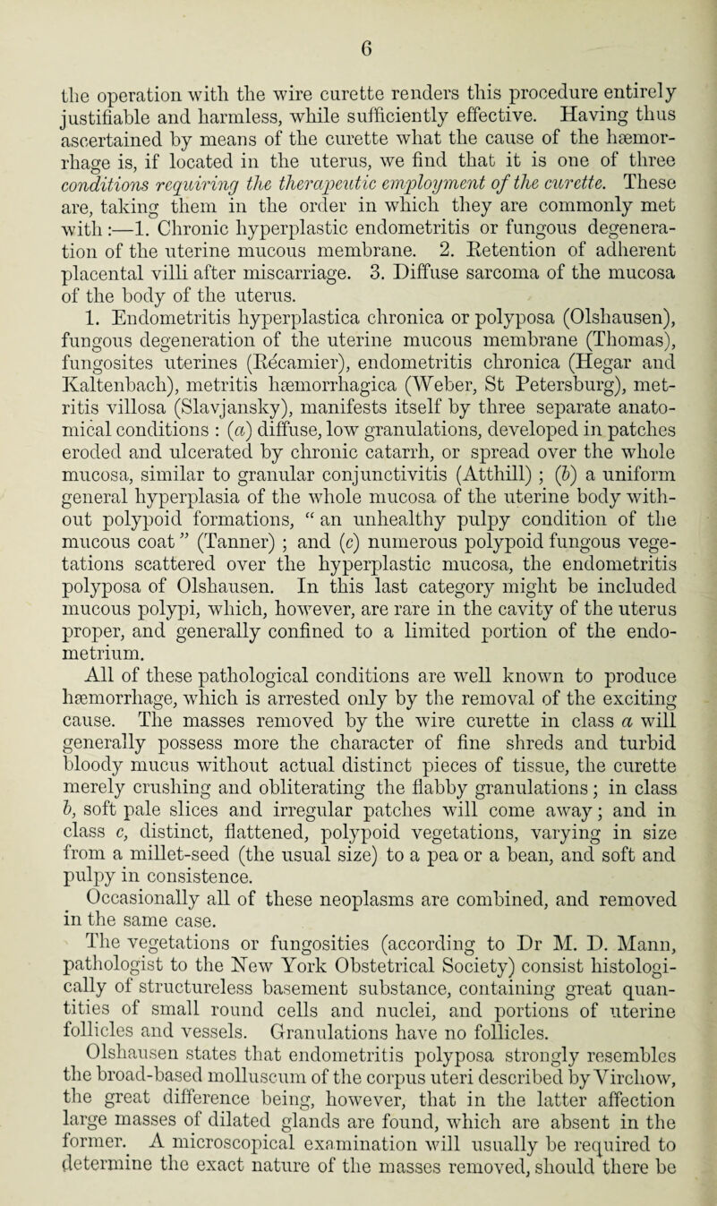 the operation with the wire curette renders this procedure entirely justifiable and harmless, while sufficiently effective. Having thus ascertained by means of the curette what the cause of the haemor¬ rhage is, if located in the uterus, we find that it is one of three conditions requiring the therapeutic employment of the curette. These are, taking them in the order in which they are commonly met with :—1. Chronic hyperplastic endometritis or fungous degenera¬ tion of the uterine mucous membrane. 2. Eetention of adherent placental villi after miscarriage. 3. Diffuse sarcoma of the mucosa of the body of the uterus. 1. Endometritis hyperplastica chronica or polyposa (Olshausen), fungous degeneration of the uterine mucous membrane (Thomas), fungosites uterines (Becamier), endometritis chronica (Hegar and Kaltenbach), metritis hnunorrliagica (Weber, St Petersburg), met¬ ritis villosa (Slavjansky), manifests itself by three separate anato¬ mical conditions : (a) diffuse, low granulations, developed in patches eroded and ulcerated by chronic catarrh, or spread over the whole mucosa, similar to granular conjunctivitis (Atthill) ; (b) a uniform general hyperplasia of the whole mucosa of the uterine body with¬ out polypoid formations, “ an unhealthy pulpy condition of the mucous coat ” (Tanner) ; and (c) numerous polypoid fungous vege¬ tations scattered over the hyperplastic mucosa, the endometritis polyposa of Olshausen. In this last category might be included mucous polypi, which, however, are rare in the cavity of the uterus proper, and generally confined to a limited portion of the endo¬ metrium. All of these pathological conditions are well known to produce haemorrhage, which is arrested only by the removal of the exciting cause. The masses removed by the wire curette in class a will generally possess more the character of fine shreds and turbid bloody mucus without actual distinct pieces of tissue, the curette merely crushing and obliterating the flabby granulations; in class b, soft pale slices and irregular patches will come away; and in class c, distinct, flattened, polypoid vegetations, varying in size from a millet-seed (the usual size) to a pea or a bean, and soft and pulpy in consistence. Occasionally all of these neoplasms are combined, and removed in the same case. The vegetations or fungosities (according to Dr M. D. Mann, pathologist to the New York Obstetrical Society) consist histologi¬ cally of structureless basement substance, containing great quan¬ tities of small round cells and nuclei, and portions of uterine follicles and vessels. Granulations have no follicles. Olshausen states that endometritis polyposa strongly resembles the broad-based molluscum of the corpus uteri described by Virchow, the great difference being, however, that in the latter affection large masses of dilated glands are found, which are absent in the former.. A microscopical examination will usually be required to determine the exact nature of the masses removed, should there be