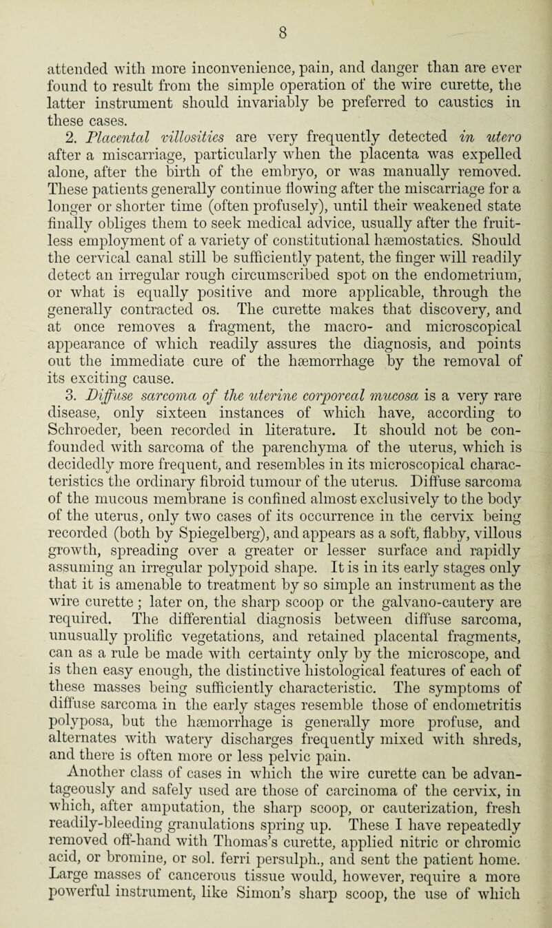attended with more inconvenience, pain, and danger than are ever found to result from the simple operation of the wire curette, the latter instrument should invariably be preferred to caustics in these cases. 2. Placental mllosities are very frequently detected in utero after a miscarriage, particularly when the placenta was expelled alone, after the birth of the embryo, or was manually removed. These patients generally continue flowing after the miscarriage for a longer or shorter time (often profusely), until their weakened state finally obliges them to seek medical advice, usually after the fruit¬ less employment of a variety of constitutional haemostatics. Should the cervical canal still be sufficiently patent, the finger will readily detect an irregular rough circumscribed spot on the endometrium, or what is equally positive and more applicable, through the generally contracted os. The curette makes that discovery, and at once removes a fragment, the macro- and microscopical appearance of which readily assures the diagnosis, and points out the immediate cure of the haemorrhage by the removal of its exciting cause. 3. Diffuse sarcoma of the uterine corporeal mucosa is a very rare disease, only sixteen instances of which have, according to Schroeder, been recorded in literature. It should not be con¬ founded with sarcoma of the parenchyma of the uterus, which is decidedly more frequent, and resembles in its microscopical charac¬ teristics the ordinary fibroid tumour of the uterus. Diffuse sarcoma of the mucous membrane is confined almost exclusively to the body of the uterus, only two cases of its occurrence in the cervix being recorded (both by Spiegelberg), and appears as a soft, flabby, villous growth, spreading over a greater or lesser surface and rapidly assuming an irregular polypoid shape. It is in its early stages only that it is amenable to treatment by so simple an instrument as the wire curette; later on, the sharp scoop or the galvano-cautery are required. The differential diagnosis between diffuse sarcoma, unusually prolific vegetations, and retained placental fragments, can as a rule be made with certainty only by the microscope, and is then easy enough, the distinctive histological features of each of these masses being sufficiently characteristic. The symptoms of diffuse sarcoma in the early stages resemble those of endometritis polyposa, but the haemorrhage is generally more profuse, and alternates with watery discharges frequently mixed with shreds, and there is often more or less pelvic pain. Another class of cases in which the wire curette can be advan¬ tageously and safely used are those of carcinoma of the cervix, in which, after amputation, the sharp scoop, or cauterization, fresh readily-bleeding granulations spring up. These I have repeatedly removed off-hand with Thomas’s curette, applied nitric or chromic acid, or bromine, or sol. ferri persulph., and sent the patient home. Large masses of cancerous tissue would, however, require a more powerful instrument, like Simon’s sharp scoop, the use of which