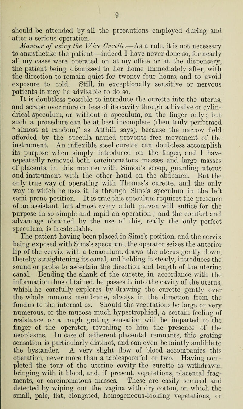 should be attended by all the precautions employed during and after a serious operation. Manner of using the Wire Curette.—As a rule, it is not necessary to anaesthetize the patient—indeed I have never done so, for nearly all my cases were operated on at my office or at the dispensary, the patient being dismissed to her home immediately after, with the direction to remain quiet for twenty-four hours, and to avoid exposure to cold. Still, in exceptionally sensitive or nervous patients it may be advisable to do so. It is doubtless possible to introduce the curette into the uterus, and scrape over more or less of its cavity though a bivalve or cylin¬ drical speculum, or without a speculum, on the finger only; but such a procedure can be at best incomplete (then truly performed “ almost at random,” as Atthill says), because the narrow field afforded by the specula named prevents free movement of the instrument. An inflexible steel curette can doubtless accomplish its purpose when simply introduced on the finger, and I have repeatedly removed both carcinomatous masses and large masses of placenta in this manner with Simon’s scoop, guarding uterus and instrument wdth the other hand on the abdomen. But the only true way of operating with Thomas’s curette, and the only way in which he uses it, is through Sims’s speculum in the left semi-prone position. It is true this speculum requires the presence of an assistant, but almost every adult person will suffice for the purpose in so simple and rapid an operation ; and the comfort and advantage obtained by the use of this, really the only perfect speculum, is incalculable. The patient having been placed in Sims’s position, and the cervix being exposed with Sims’s speculum, the operator seizes the anterior lip of the cervix with a tenaculum, draws the uterus gently down, thereby straightening its canal, and holding it steady, introduces the sound or probe to ascertain the direction and length of the uterine canal. Bending the shank of the curette, in accordance with the information thus obtained, he passes it into the cavity of the uterus, which he carefully explores by drawing the curette gently over the whole mucous membrane, always in the direction from the fundus to the internal os. Should the vegetations be large or very numerous, or the mucosa much hypertrophied, a certain feeling of resistance or a rough grating sensation will be imparted to the finger of the operator, revealing to him the presence of the neoplasms. In case of adherent placental remnants, this grating sensation is particularly distinct, and can even be faintly audible to the bystander. A very slight flow of blood accompanies this operation, never more than a tablespoonful or two. Having com¬ pleted the tour of the uterine cavity the curette is withdrawn, bringing with it blood, and, if present, vegetations, placental frag¬ ments, or carcinomatous masses. These are easily secured and detected by wiping out the vagina with dry cotton, on which the small, pale, flat, elongated, homogeneous-looking vegetations, or