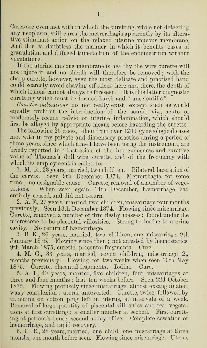 Cases are even met with in which the curetting, while not detecting any neoplasm, still cures the metrorrhagia apparently by its altera¬ tive stimulant action on the relaxed uterine mucous membrane. And this is doubtless the manner in which it benefits cases of granulation and diffused tumefaction of the endometrium without vegetations. If the uterine mucous membrane is healthy the wire curette will not injure it, and no shreds will therefore be removed; with the sharp curette, however, even the most delicate and practised hand could scarcely avoid shaving off slices here and there, the depth of which lesions cannot always be foreseen. It is this latter diagnostic curetting which must be termed harsh and “ unscientific.” Counter-indications do not really exist, except such as would equally prohibit the introduction of the sound, viz., acute or moderately recent pelvic or uterine inflammation, wdiich should first be allayed by appropriate means before hazarding the curette. The following 25 cases, taken from over 1200 gynecological cases met with in my private and dispensary practice during a period of three years, since which time I have been using the instrument, are briefly reported in illustration of the innocuousness and curative value of Thomas’s dull wire curette, and of the frequency vdth wdiich its employment is called for:— 1. M. B., 28 years, married, tv7o children. Bilateral laceration of the cervix. Seen 9th December 1874. Metrorrhagia for some time ; no assignable cause. Curette, removal of a number of vege¬ tations. When seen again, 14th December, haemorrhage had entirely ceased, and did not return. 2. A. F., 27 years, married, two children, miscarriage four months previously. Seen 18tli December 1874. Flowing since miscarriage. Curette, removed a number of firm fleshy masses ; found under the microscope to be placental villosities. Strong tr. iodine to uterine cavity. No return of haemorrhage. 3. B. K., 26 years, married, two children, one miscarriage 9th January 1875. Flowing since then ; not arrested by haemostatics. 9th March 1875, curette, placental fragments. Cure. 4. M. G., 33 years, married, seven children, miscarriage 2-J months previously. Flowing for two weeks when seen 10th May 1875. Curette, placental fragments. Iodine. Cure. 5. A. T., 40 years, married, five children, four miscarriages at three and four months ; last ten weeks before. Seen 22d October 1875. Flowing profusely since miscarriage, almost exsanguinated, waxy complexion ; uterus anteverted. Curette, twice, followed by tr. iodine on cotton plug left in uterus, at intervals of a week. Removal of large quantity of placental villosities and real vegeta¬ tions at first curetting ; a smaller number at second. First curett¬ ing at patient’s house, second at my office. Complete cessation of haemorrhage, and rapid recovery. 6. E. E., 28 years, married, one child, one miscarriage at three months, one month before seen. Flowing since miscarriage. Uterus