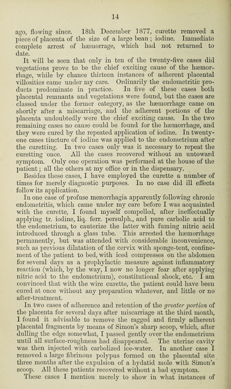 ago, flowing since. 18th December 1877, curette removed a o’ o piece of placenta of the size of a large bean ; iodine. Immediate complete arrest of hsemorrage, which had not returned to date. It will be seen that only in ten of the twenty-five cases did vegetations prove to be the chief exciting cause of the haemor¬ rhage, while by chance thirteen instances of adherent placental villosities came under my care. Ordinarily the endometritic pro¬ ducts predominate in practice. In five of these cases both placental remnants and vegetations were found, but the cases are classed under the former category, as the haemorrhage came on shortly after a miscarriage, and the adherent portions of the placenta undoubtedly were the chief exciting cause. In the two remaining cases no cause could be found for the haemorrhage, and they were cured by the repeated application of iodine. In twenty- one cases tincture of iodine was applied to the endometrium after the curetting. In two cases only was it necessary to repeat the curetting once. All the cases recovered without an untoward symptom. Only one operation was performed at the house of the patient; all the others at my office or in the dispensary. Besides these cases, I have employed the curette a number of times for merely diagnostic purposes. In no case did ill effects follow its application. In one case of profuse menorrhagia apparently following chronic endometritis, which came under my care before I was acquainted with the curette, I found myself compelled, after ineffectually applying tr. iodine, liq. ferr. persulph., and pure carbolic acid to the endometrium, to cauterize the latter with fuming nitric acid introduced through a glass tube. This arrested the haemorrhage permanently, but was attended with considerable inconvenience, such as previous dilatation of the cervix with sponge-tent, confine¬ ment of the patient to bed, with iced compresses on the abdomen for several days as a prophylactic measure against inflammatory reaction (which, by the way, I now no longer fear after applying nitric acid to the endometrium), constitutional shock, etc. I am convinced that with the wire curette, the patient could have been cured at once without any preparation whatever, and little or no after-treatment. In two cases of adherence and retention of the greater portion of the placenta for several days after miscarriage at the third month, I found it advisable to remove the ragged and firmly adherent placental fragments by means of Simon's sharp scoop, which, after dulling the edge somewhat, I passed gently over the endometrium until all surface-roughness had disappeared. The uterine cavity was then injected with carbolized ice-water. In another case I removed a large fibrinous polypus formed on the placental site three months after the expulsion of a hydatid mole with Simon’s scoop. All these patients recovered without a bad symptom. These cases I mention merely to show in what instances of