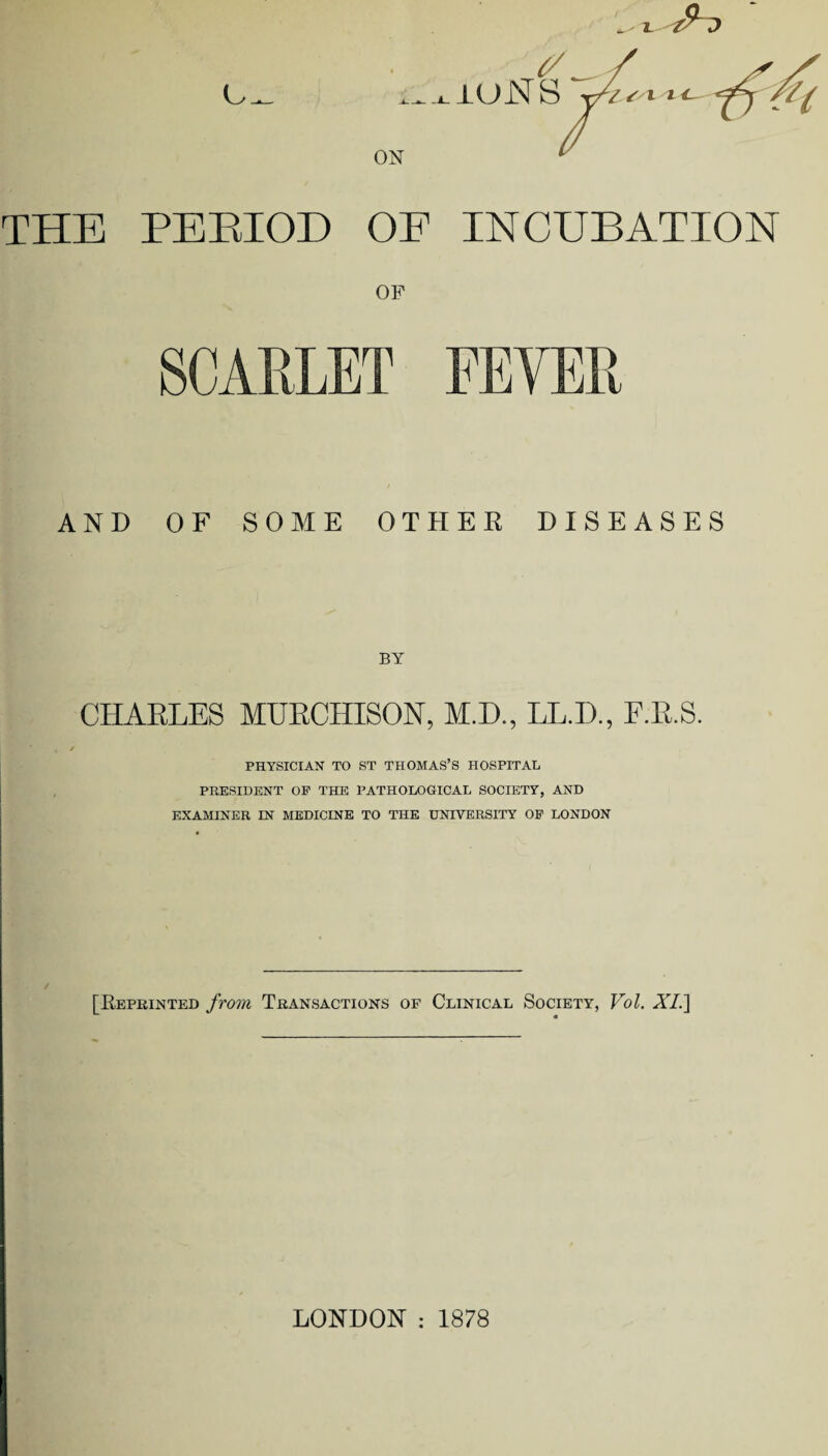 (/ .^i-iuNS THE PEEIOD OF INCUBATION OF SCARLET FEVER AND OF SOME OTHER DISEASES CHARLES MURCHISON, M.D., LL.D., F.R.S. PHYSICIAN TO ST THOMAS’S HOSPITAL PRESIDENT OP THE PATHOLOGICAL SOCIETY, AND EXAMINER IN MEDICINE TO THE UNIVERSITY OP LONDON [Keprinted from Transactions of Clinical Society, Vol. AT.] LONDON : 1878