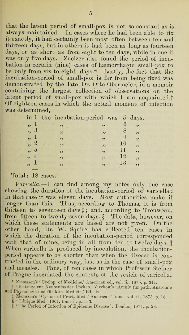 that the latent period of small-pox is not so constant as is always maintained. In cases where he had been able to fix it exactly, it had certainly been most often between ten and thirteen days, but in others it had been as long* as fourteen days, or as short as from eight to ten days, while in one it was only five days. Zuelzer also found the period of incu¬ bation in certain (nine) cases of hsemorrhagic small-pox to be only from six to eight days.* Lastly, the fact that the incubation-period of small-pox is far from being fixed was demonstrated by the late Dr. Otto Obermeier, in a memoir containing the largest collection of observations on the latent period of small-pox with which I am acquainted.! j Of eighteen cases in which the actual moment of infection was determined, in 1 the incubation-period was 5 „ 1 ?? 6 „ 3 ?5 JJ 8 » 1 ?? 9 „ 2 ?? 10 „ 5 ?? 11 „ 4 ?? ?? 12 „ 1 ?? 5? Id days. ?5 5? ?? Total: 18 cases. Varicella.—I can find among my notes only one case showing the duration of the incubation-period of varicella : in that case it was eleven days. Most authorities make it longer than this. Thus, according to Thomas, it is from thirteen to seventeen days ! ; and, according to Trousseau, from fifteen to twenty-seven days. § The data, however, on which these statements are based are not given. On the other hand. Dr, W. Squire has collected ten cases in which the duration of the incubation-period corresponded with that of mine, being in all from ten to twelve days. || When varicella is produced by inoculation, the incubation- period appears to be shorter than when the disease is con¬ tracted in the ordinary way, just as in the case of small-pox and measles. Thus, of ten cases in which Professor Steiner of Prague inoculated the contents of the vesicle of varicella, * Ziemssen’s ‘Cyclop, of Medicine,’ American ed., vol. ii., 1875, p. 341. t ‘ Beitrage zur Kenntniss der Pocken,’ Virchow’s ‘Archiv fhr path. Anatomie iiiid Physiologic und fhr klin. Medicin,’ Pd. liv. i Ziemssen’s ‘ Cyclop, of Pract. Med.,’ American Trans., vol. ii., 1875, p. 16. § ‘Clinique Med.’ 1861, tome i., p. 133.