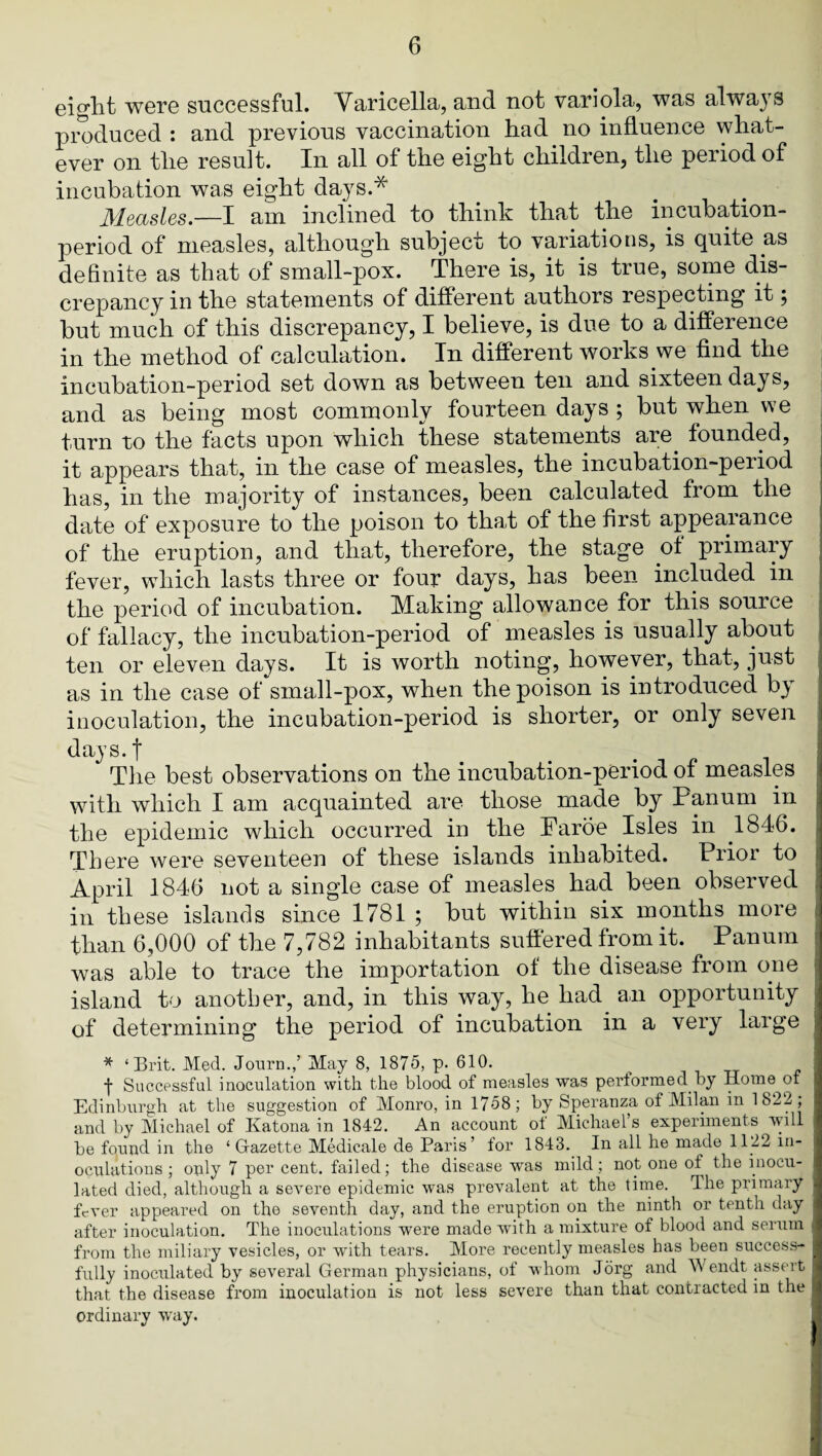 eight were successful. Varicella, and not variola, was alwa3’S pmduced : and previous vaccination had no influence what¬ ever on the result. In all of the eight children, the peiiodof incubation was eight days.* Measles.—I am inclined to think that the incubation- period of measles, although subject to variations, is quite as definite as that of small-pox. There is, it is true, some dis¬ crepancy in the statements of different authors respecting it 5 but much of this discrepancy, I believe, is due to a difference in the method of calculation. In different works we find the incubation-period set down as between ten and sixteen days, and as being most commonly fourteen days ; but when we turn to the facts upon which these statements are^ founded, it appears that, in the case of measles, the incubation-period has, in the majority of instances, been calculated from the date of exposure to the poison to that of the first appearance of the eruption, and that, therefore, the stage ot primary fever, which lasts three or four days, has been included in the period of incubation. Making allowance for this source of fallacy, the incubation-period of measles is usually about ten or eleven days. It is worth noting, however, that, just as in the case of small-pox, when the poison is introduced by inoculation, the incubation-period is shorter, or only seven days.f The best observations on the incubation-period of measles with which I am acquainted are those made by Panum in the epidemic which occurred in the Faroe Isles in 1846. There were seventeen of these islands inhabited. Prior to April 1846 not a single case of measles had been observed in these islands since 1781 ; but within six months more than 6,000 of the 7,782 inhabitants suffered from it. Panum was able to trace the importation of the disease from one island to another, and, in this way, he had an opportunity of determining the period of incubation in a very large * ‘Brit. Med. Jonrn./ May 8, 1875, p. 610. ^ tt f Successful inoculation with the blood of measles was performed by Home of Edinburgh at the suggestion of Monro, in 1758; by Speranza of Milan in 1822; and by Michael of Katona in 1842. An account ot Michael’s experiments will be found in the ‘ Glazette Medicale de Pans’ for 1843. In all he made 1122 in- ociilations ; oply 7 per cent, failed; the disease was mild; not one of the inocu¬ lated died, although a severe epidemic was prevalent at the time. Ihe primary ffver appeared on the seventh day, and the eruption on the ninth or tenth day after inoculation. The inoculations were made with a mixture of blood and serum from the miliary vesicles, or wdth tears. More recently measles has been success¬ fully inocirlated by several German physicians, of whom Jorg and Wendt assert that the disease from inoculation is not less severe than that contracted in the ordinary way.