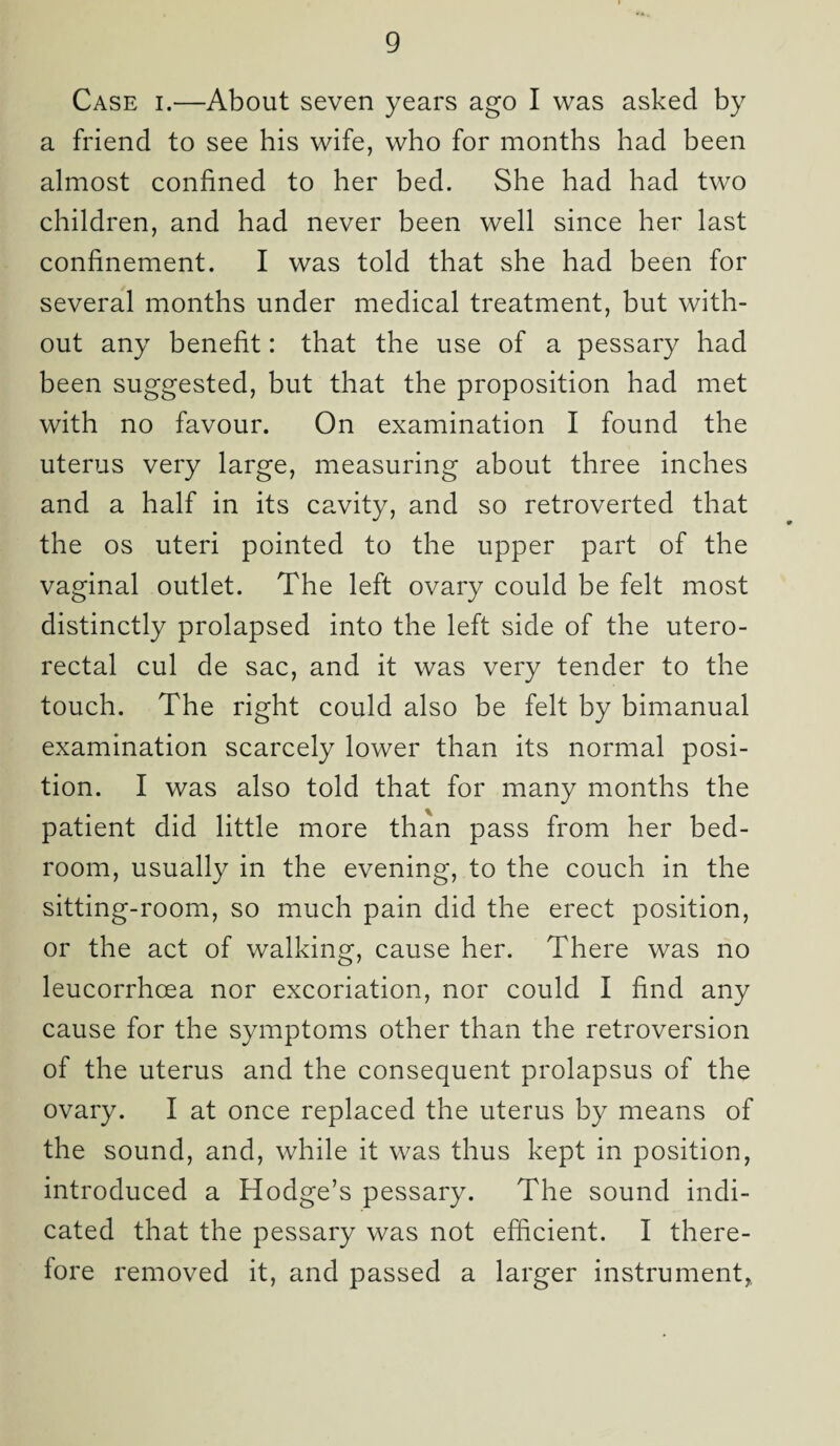 Case i.—About seven years ago I was asked by a friend to see his wife, who for months had been almost confined to her bed. She had had two children, and had never been well since her last confinement. I was told that she had been for several months under medical treatment, but with¬ out any benefit: that the use of a pessary had been suggested, but that the proposition had met with no favour. On examination I found the uterus very large, measuring about three inches and a half in its cavity, and so retroverted that the os uteri pointed to the upper part of the vaginal outlet. The left ovary could be felt most distinctly prolapsed into the left side of the utero- rectal cul de sac, and it was very tender to the touch. The right could also be felt by bimanual examination scarcely lower than its normal posi¬ tion. I was also told that for many months the patient did little more than pass from her bed¬ room, usually in the evening, to the couch in the sitting-room, so much pain did the erect position, or the act of walking, cause her. There was no leucorrhcea nor excoriation, nor could I find any cause for the symptoms other than the retroversion of the uterus and the consequent prolapsus of the ovary. I at once replaced the uterus by means of the sound, and, while it was thus kept in position, introduced a Hodge’s pessary. The sound indi¬ cated that the pessary was not efficient. I there¬ fore removed it, and passed a larger instrument,,