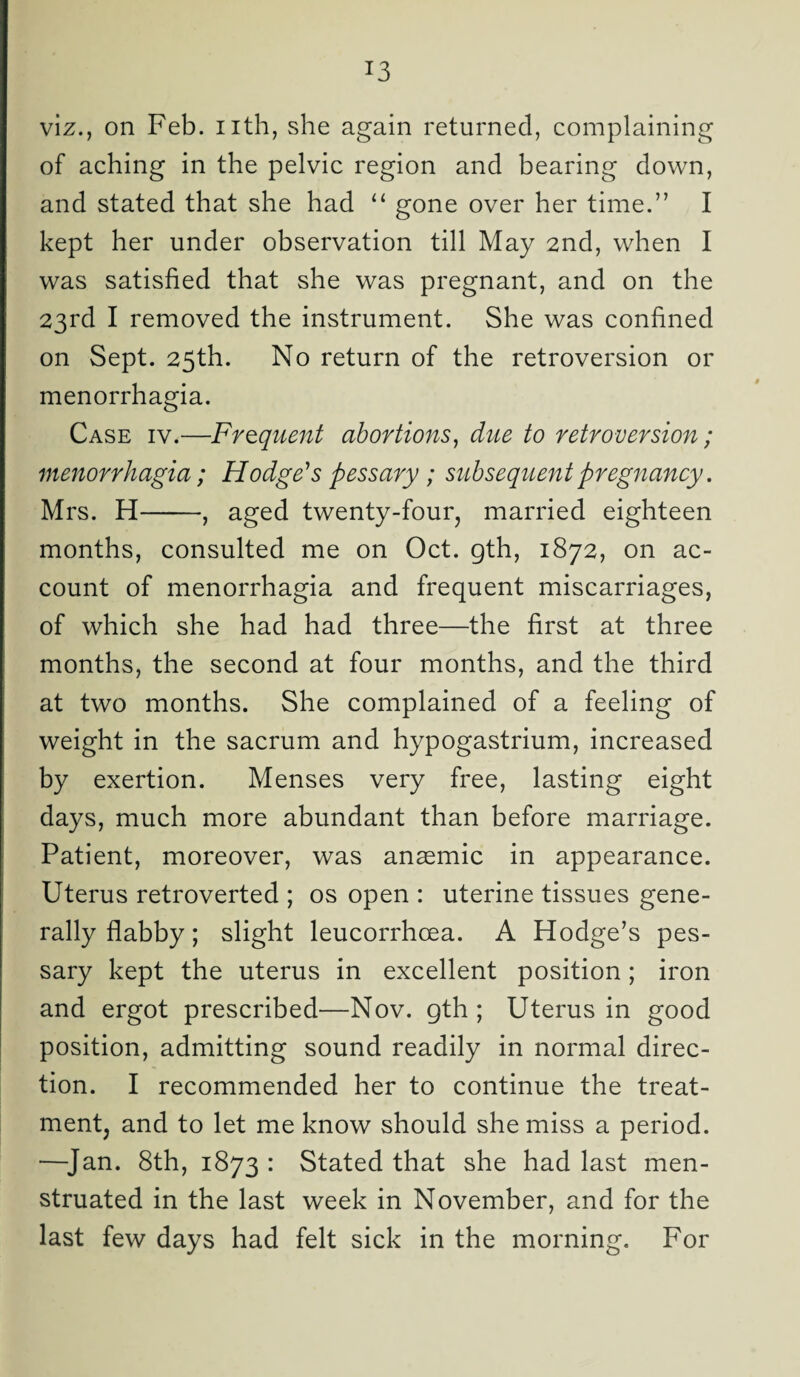 viz., on Feb. nth, she again returned, complaining of aching in the pelvic region and bearing down, and stated that she had “ gone over her time.” I kept her under observation till May 2nd, when I was satisfied that she was pregnant, and on the 23rd I removed the instrument. She was confined on Sept. 25th. No return of the retroversion or menorrhagia. Case iv.—Frequent abortions, due to retroversion; menorrhagia; Hodge's pessary ; subsequent pregnancy. Mrs. H-, aged twenty-four, married eighteen months, consulted me on Oct. gth, 1872, on ac¬ count of menorrhagia and frequent miscarriages, of which she had had three—the first at three months, the second at four months, and the third at two months. She complained of a feeling of weight in the sacrum and hypogastrium, increased by exertion. Menses very free, lasting eight days, much more abundant than before marriage. Patient, moreover, was anaemic in appearance. Uterus retroverted ; os open : uterine tissues gene¬ rally flabby; slight leucorrhoea. A Hodge’s pes¬ sary kept the uterus in excellent position; iron and ergot prescribed—Nov. gth ; Uterus in good position, admitting sound readily in normal direc¬ tion. I recommended her to continue the treat¬ ment, and to let me know should she miss a period. —Jan. 8th, 1873 : Stated that she had last men¬ struated in the last week in November, and for the last few days had felt sick in the morning. For