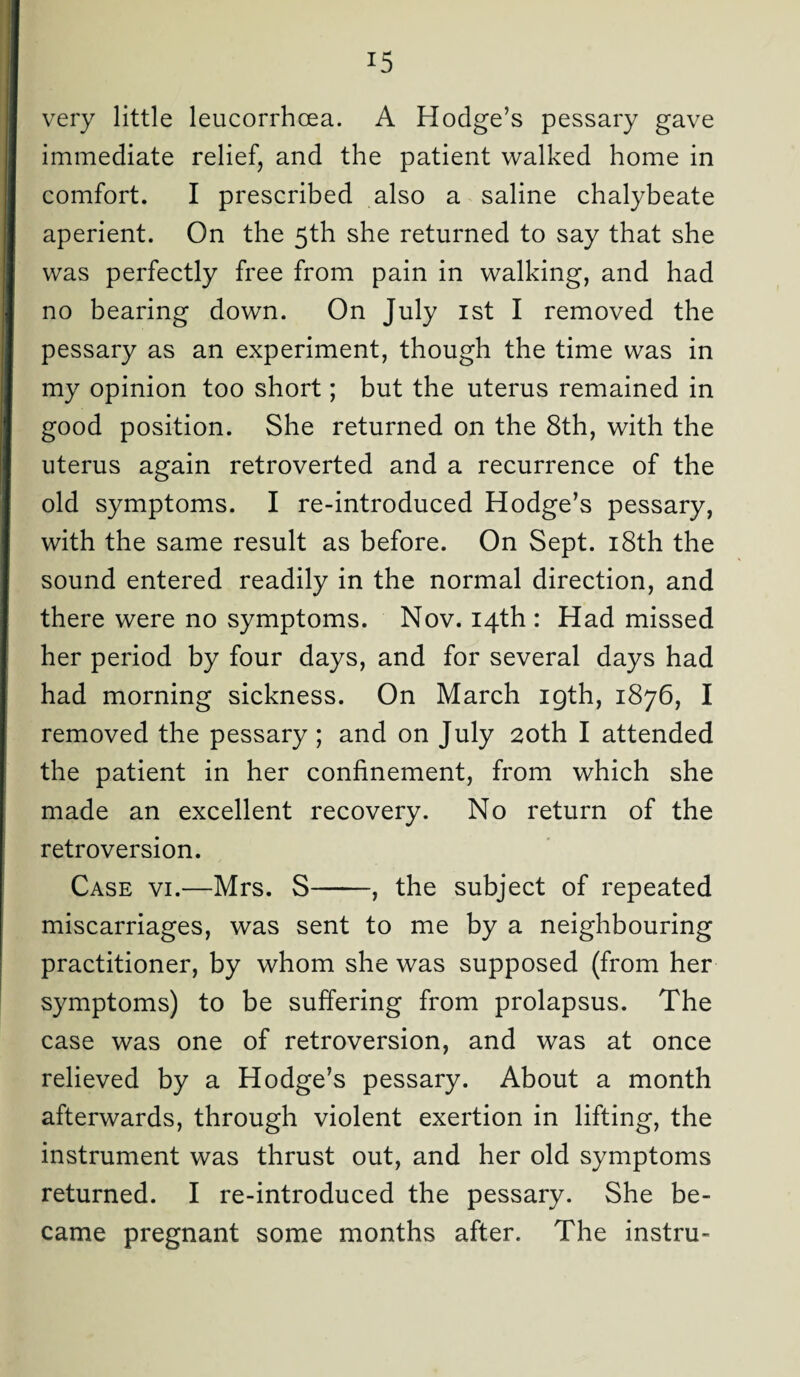 very little leucorrhcea. A Hodge’s pessary gave immediate relief, and the patient walked home in comfort. I prescribed also a saline chalybeate aperient. On the 5th she returned to say that she was perfectly free from pain in walking, and had no bearing down. On July 1st I removed the pessary as an experiment, though the time was in my opinion too short; but the uterus remained in good position. She returned on the 8th, with the uterus again retroverted and a recurrence of the old symptoms. I re-introduced Hodge’s pessary, with the same result as before. On Sept. 18th the sound entered readily in the normal direction, and there were no symptoms. Nov. 14th : Had missed her period by four days, and for several days had had morning sickness. On March igth, 1876, I removed the pessary ; and on July 20th I attended the patient in her confinement, from which she made an excellent recovery. No return of the retroversion. Case vi.—Mrs. S-, the subject of repeated miscarriages, was sent to me by a neighbouring practitioner, by whom she was supposed (from her symptoms) to be suffering from prolapsus. The case was one of retroversion, and was at once relieved by a Hodge’s pessary. About a month afterwards, through violent exertion in lifting, the instrument was thrust out, and her old symptoms returned. I re-introduced the pessary. She be¬ came pregnant some months after. The instru-