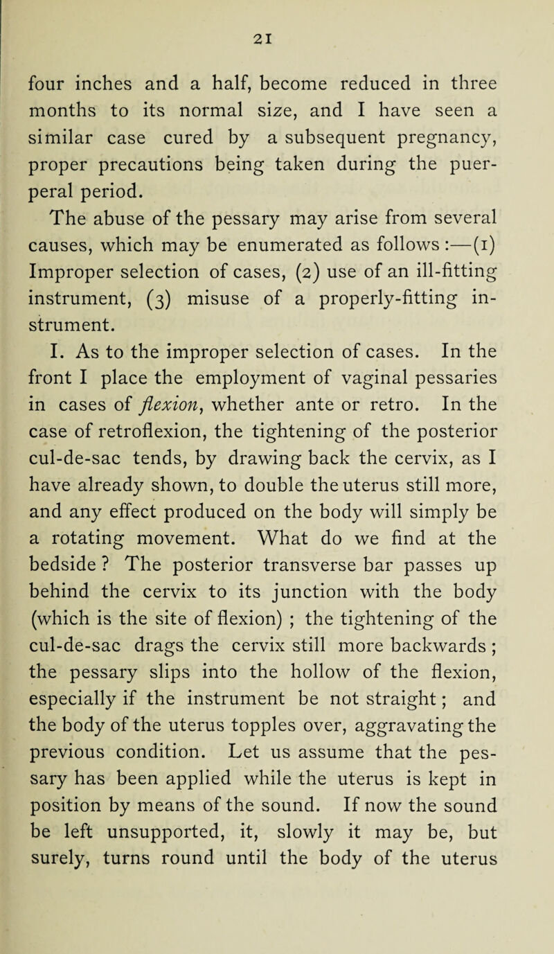 four inches and a half, become reduced in three months to its normal size, and I have seen a similar case cured by a subsequent pregnancy, proper precautions being taken during the puer¬ peral period. The abuse of the pessary may arise from several causes, which may be enumerated as follows :—(i) Improper selection of cases, (2) use of an ill-fitting instrument, (3) misuse of a properly-fitting in¬ strument. I. As to the improper selection of cases. In the front I place the employment of vaginal pessaries in cases of flexion, whether ante or retro. In the case of retroflexion, the tightening of the posterior cul-de-sac tends, by drawing back the cervix, as I have already shown, to double the uterus still more, and any effect produced on the body will simply be a rotating movement. What do we find at the bedside ? The posterior transverse bar passes up behind the cervix to its junction with the body (which is the site of flexion) ; the tightening of the cul-de-sac drags the cervix still more backwards ; the pessary slips into the hollow of the flexion, especially if the instrument be not straight; and the body of the uterus topples over, aggravating the previous condition. Let us assume that the pes¬ sary has been applied while the uterus is kept in position by means of the sound. If now the sound be left unsupported, it, slowly it may be, but surely, turns round until the body of the uterus