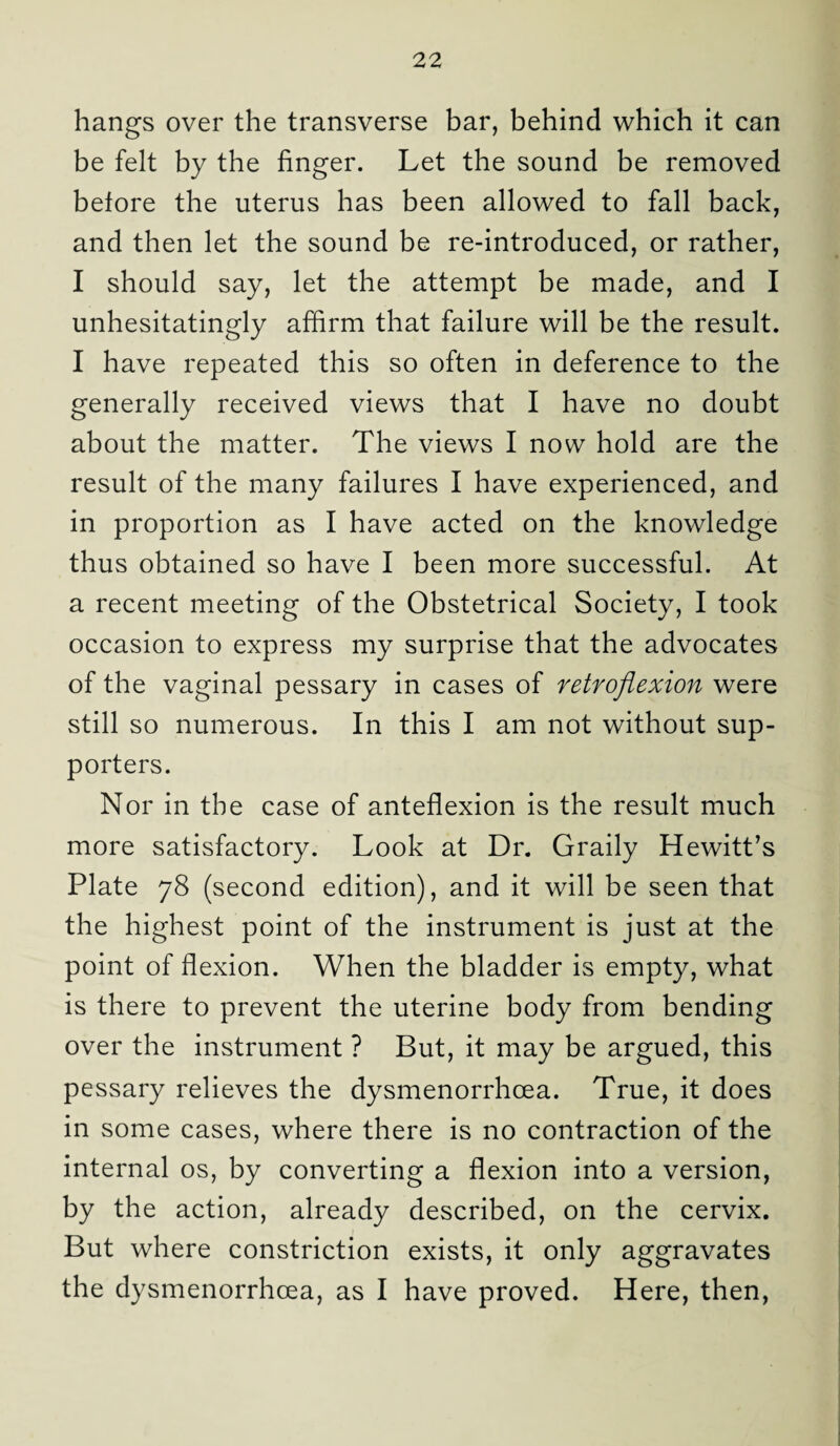 hangs over the transverse bar, behind which it can be felt by the finger. Let the sound be removed before the uterus has been allowed to fall back, and then let the sound be re-introduced, or rather, I should say, let the attempt be made, and I unhesitatingly affirm that failure will be the result. I have repeated this so often in deference to the generally received views that I have no doubt about the matter. The views I now hold are the result of the many failures I have experienced, and in proportion as I have acted on the knowledge thus obtained so have I been more successful. At a recent meeting of the Obstetrical Society, I took occasion to express my surprise that the advocates of the vaginal pessary in cases of retroflexion were still so numerous. In this I am not without sup¬ porters. Nor in the case of anteflexion is the result much more satisfactory. Look at Dr. Graily Hewitt’s Plate 78 (second edition), and it will be seen that the highest point of the instrument is just at the point of flexion. When the bladder is empty, what is there to prevent the uterine body from bending over the instrument ? But, it may be argued, this pessary relieves the dysmenorrhcea. True, it does in some cases, where there is no contraction of the internal os, by converting a flexion into a version, by the action, already described, on the cervix. But where constriction exists, it only aggravates the dysmenorrhcea, as I have proved. Here, then,