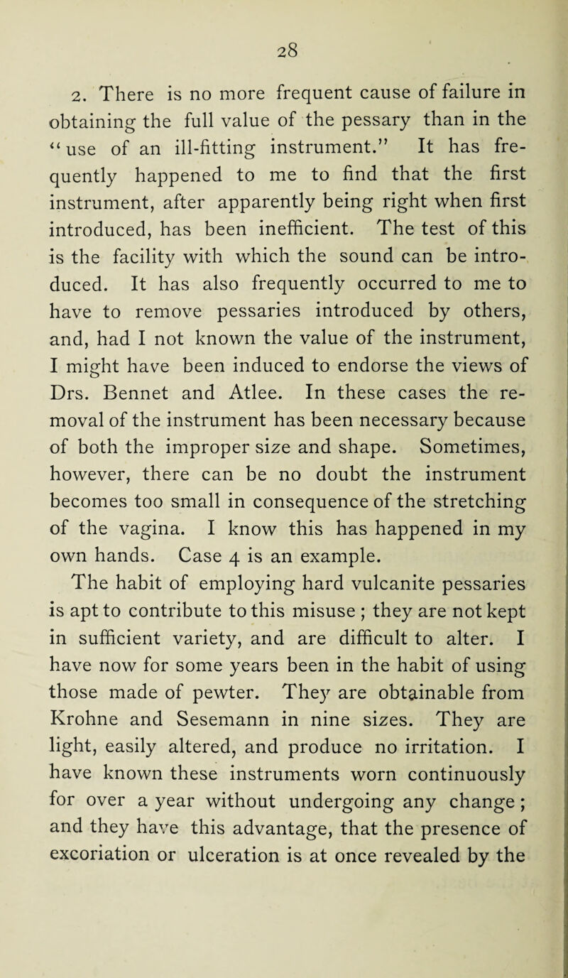 2. There is no more frequent cause of failure in obtaining the full value of the pessary than in the “use of an ill-fitting instrument.” It has fre¬ quently happened to me to find that the first instrument, after apparently being right when first introduced, has been inefficient. The test of this is the facility with which the sound can be intro¬ duced. It has also frequently occurred to me to have to remove pessaries introduced by others, and, had I not known the value of the instrument, I might have been induced to endorse the views of Drs. Bennet and Atlee. In these cases the re¬ moval of the instrument has been necessary because of both the improper size and shape. Sometimes, however, there can be no doubt the instrument becomes too small in consequence of the stretching of the vagina. I know this has happened in my own hands. Case 4 is an example. The habit of employing hard vulcanite pessaries is apt to contribute to this misuse ; they are not kept in sufficient variety, and are difficult to alter. I have now for some years been in the habit of using those made of pewter. They are obtainable from Krohne and Sesemann in nine sizes. They are light, easily altered, and produce no irritation. I have known these instruments worn continuously for over a year without undergoing any change ; and they have this advantage, that the presence of excoriation or ulceration is at once revealed by the