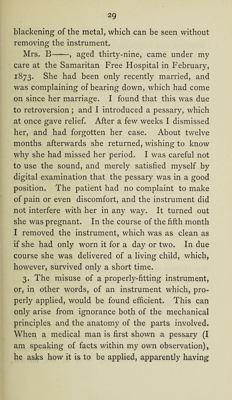 blackening of the metal, which can be seen without removing the instrument. Mrs. B-, aged thirty-nine, came under my care at the Samaritan Free Hospital in February, 1873. She had been only recently married, and was complaining of bearing down, which had come on since her marriage. I found that this was due to retroversion ; and I introduced a pessary, which at once gave relief. After a few weeks I dismissed her, and had forgotten her case. About twelve months afterwards she returned, wishing to know why she had missed her period. I was careful not to use the sound, and merely satisfied myself by digital examination that the pessary was in a good position. The patient had no complaint to make of pain or even discomfort, and the instrument did not interfere with her in any way. It turned out she was pregnant. In the course of the fifth month I removed the instrument, which was as clean as if she had only worn it for a day or two. In due course she was delivered of a living child, which, however, survived only a short time. 3. The misuse of a properly-fitting instrument, or, in other words, of an instrument which, pro¬ perly applied, would be found efficient. This can only arise from ignorance both of the mechanical principles and the anatomy of the parts involved. When a medical man is first shown a pessary (I am speaking of facts within my own observation), he asks how it is to be applied, apparently having