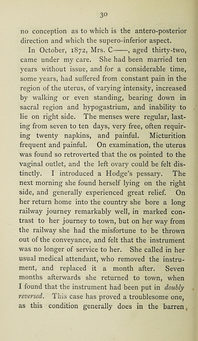 no conception as to which is the antero-posterior direction and which the supero-inferior aspect. In October, 1872, Mrs. C-, aged thirty-two, came under my care. She had been married ten years without issue, and for a considerable time, some years, had suffered from constant pain in the region of the uterus, of varying intensity, increased by walking or even standing, bearing down in sacral region and hypogastrium, and inability to lie on right side. The menses were regular, last¬ ing from seven to ten days, very free, often requir¬ ing twenty napkins, and painful. Micturition frequent and painful. On examination, the uterus was found so retroverted that the os pointed to the vaginal outlet, and the left ovary could be felt dis¬ tinctly. I introduced a Hodge’s pessary. The next morning she found herself lying on the right side, and generally experienced great relief. On her return home into the country she bore a long railway journey remarkably well, in marked con¬ trast to her journey to town, but on her way from the railway she had the misfortune to be thrown out of the conveyance, and felt that the instrument was no longer of service to her. She called in her usual medical attendant, who removed the instru¬ ment, and replaced it a month after. Seven months afterwards she returned to town, when I found that the instrument had been put in doubly reversed. This case has proved a troublesome one, as this condition generally does in the barren