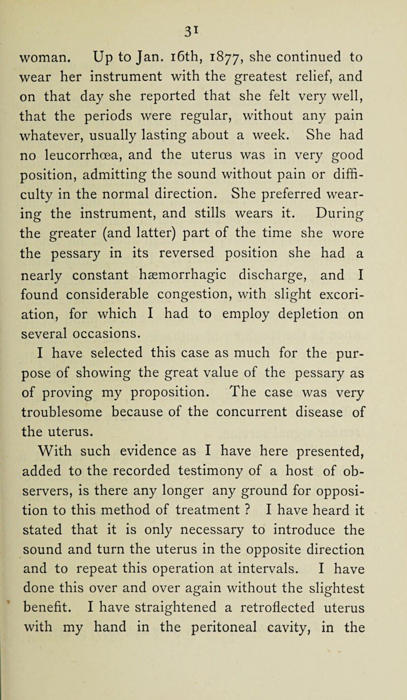 woman. Up to Jan. 16th, 1877, she continued to wear her instrument with the greatest relief, and on that day she reported that she felt very well, that the periods were regular, without any pain whatever, usually lasting about a week. She had no leucorrhoea, and the uterus was in very good position, admitting the sound without pain or diffi¬ culty in the normal direction. She preferred wear¬ ing the instrument, and stills wears it. During the greater (and latter) part of the time she wore the pessary in its reversed position she had a nearly constant haemorrhagic discharge, and I found considerable congestion, with slight excori¬ ation, for which I had to employ depletion on several occasions. I have selected this case as much for the pur¬ pose of showing the great value of the pessary as of proving my proposition. The case was very troublesome because of the concurrent disease of the uterus. With such evidence as I have here presented, added to the recorded testimony of a host of ob¬ servers, is there any longer any ground for opposi¬ tion to this method of treatment ? I have heard it stated that it is only necessary to introduce the sound and turn the uterus in the opposite direction and to repeat this operation at intervals. I have done this over and over again without the slightest benefit. I have straightened a retroflected uterus with my hand in the peritoneal cavity, in the