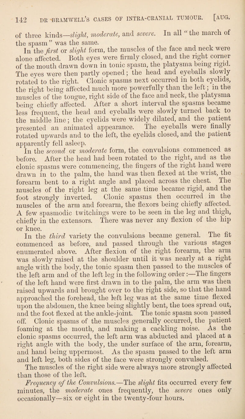 of threo kinds—slight, 'ti'iodcvcitQ, and ssvgtc. In all tlio march, of the spasm was the same. In i\iQ first or slight form, the muscles of the face and neck were alone affected. Both eyes were firmly closed, and the right corner of the mouth drawn down in tonic spasm, the platysma being rigid. The eyes were then partly opened; the head and eyeballs slowly rotated to the right. Clonic spasms next occurred in both eyelids, the right being affected much more powerfully than the left; in the muscles of the tongue, right side of the face and neck, the platysma being chiefly affected. After a short interval the spasms became less frequent, the head and eyeballs were slowly turned back to the middle line j the eyelids were widely dilated, and the patient presented an animated appearance. The eyeballs were ffnally rotated upwards and to the left, the eyelids closed, and the patient apparently fell asleep. In the spcond or iJiod^TdtG form, the convulsions commenced as before. After the head had been rotated to the right, and as the clonic spasms were commencing, tlie fingers of the right hand were drawn in to the palm, the hand was then flexed at the wrist, the forearm bent to a right angle and placed across the chest. The muscles of the right leg at the same time became rigid, and the foot strongly inverted. Clonic spasms then occurred in the muscles of the arm and forearm, the flexors being chiefly affected. A few spasmodic twitchings were to be seen in the leg and thigh, chiefly in the extensors. There was never any flexion of the hip or knee. In the third variety the convulsions became general. The fit commenced as before, and passed through the various stages enumerated above. After flexion of the right forearm, the arm was slowly raised at the shoulder until it was nearly at a right angle with the body, the tonic spasm then passed to the muscles of the left arm and of the left leg in the following order :—The fingers of the left hand were first drawn in to the palm, the arm was then raised upwards and brought over to the right side, so that the hand approached the forehead, the left leg was at the same time flexed upon the abdomen, the knee being slightly bent, the toes spread out, and the foot flexed at the ankle-joint. The tonic spasm soon passed off. Clonic spasms of the muscles generally occurred, the patient foaming at the mouth, and making a cackling noise. As the clonic spasms occurred, the left arm was abducted and placed at a right angle with the body, the under surface of the arm, forearm, and hand being uppermost. As the spasm passed to the left arm and left leg, both sides of the face were strongly convulsed. The muscles of the right side were always more strongly affected than those of the left. Frequency of the Convulsions.—The slight fits occurred every few minutes, the moderate ones frequently, the severe ones only occasionally—six or eight in the twenty-four hours.