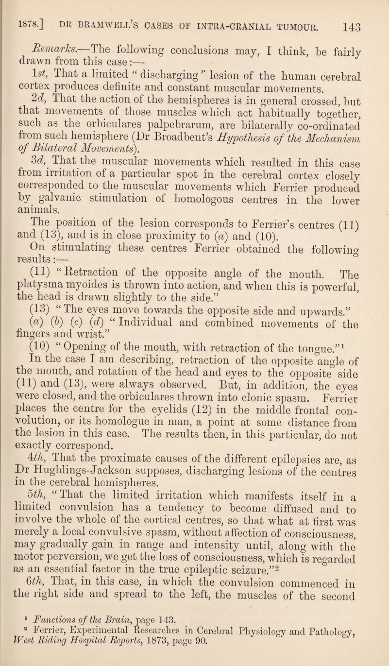 Remarks.—The following conclusions may, I think, he fairly drawn from this case :— I 1st, That a limitecl^ “ discharginglesion of the human cerebral cortex produces definite and constant muscular movements, 2d, That the action of the hemispheres is in general crossed, hut I that movements^ of those muscles which act habitually together, I such as the orbiculares palpebrarum, are bilaterally co-ordinated j from such hemisphere (Dr Broadbenhs Hypothesis of the Mechanism of Bilateral Movements). I That the muscular movements which resulted in this case ; from irritation of a particular spot in the cerebral cortex closely I corresponded to the muscular movements which Terrier produced I galvanic stimulation of homologous centres in the lower I animals. I The position of the lesion corresponds to Terrier’s centres (11) I and (13), and is in close proximity to («) and (10). ! On stimulating these centres Terrier obtained the following I results:— (11) ^‘Ketraction of the opposite angle of the mouth. The platysma myoides is thrown into action, and when this is powerful, the head is drawn slightly to the side.” (13) “The eyes move towards the opposite side and upwards.” (a) (h) (c) (d) “ Individual and combined movements of the fingers and wrist.” (10) “ Opening of the mouth, with retraction of the tongue.”^ In the case I am describing, retraction of the opposite angle of the mouth, and rotation of the head and eyes to the opposite side (11) and (13), were always observed. But, in addition, the eyes were closed, and the orbiculares thrown into clonic spasm. Terrier places the centre for the eyelids (12) in the middle frontal con- volution, or its homologue in man, a point at some distance from the lesion in this case. The results then, in this particular, do not exactly correspond. 4:th, That the proximate causes of the different epilepsies are, as Dr Hughlings-Jackson supposes, discharging lesions of the centres in the cerebral hemispheres. bth, “That the limited irritation which manifests itself in a limited convulsion has a tendency to become diffused and to involve the whole of the cortical centres, so that what at first was merely a local convulsive spasm, without affection of consciousness, may gradually gain in range and intensity until, along with the motor perversion, we gnt the loss of consciousness, which is regarded as an essential factor in the true epileptic seizure.”^ Qth, That, in this case, in which the convulsion commenced in the right side and spread to the left, the muscles of the second ^ Functions of the Brain, page 143. 2 Terrier, Experimental Eesearches in Cerebral Physiology and Pathology, tVest Biding Hospital Reports, 1873, page 90.